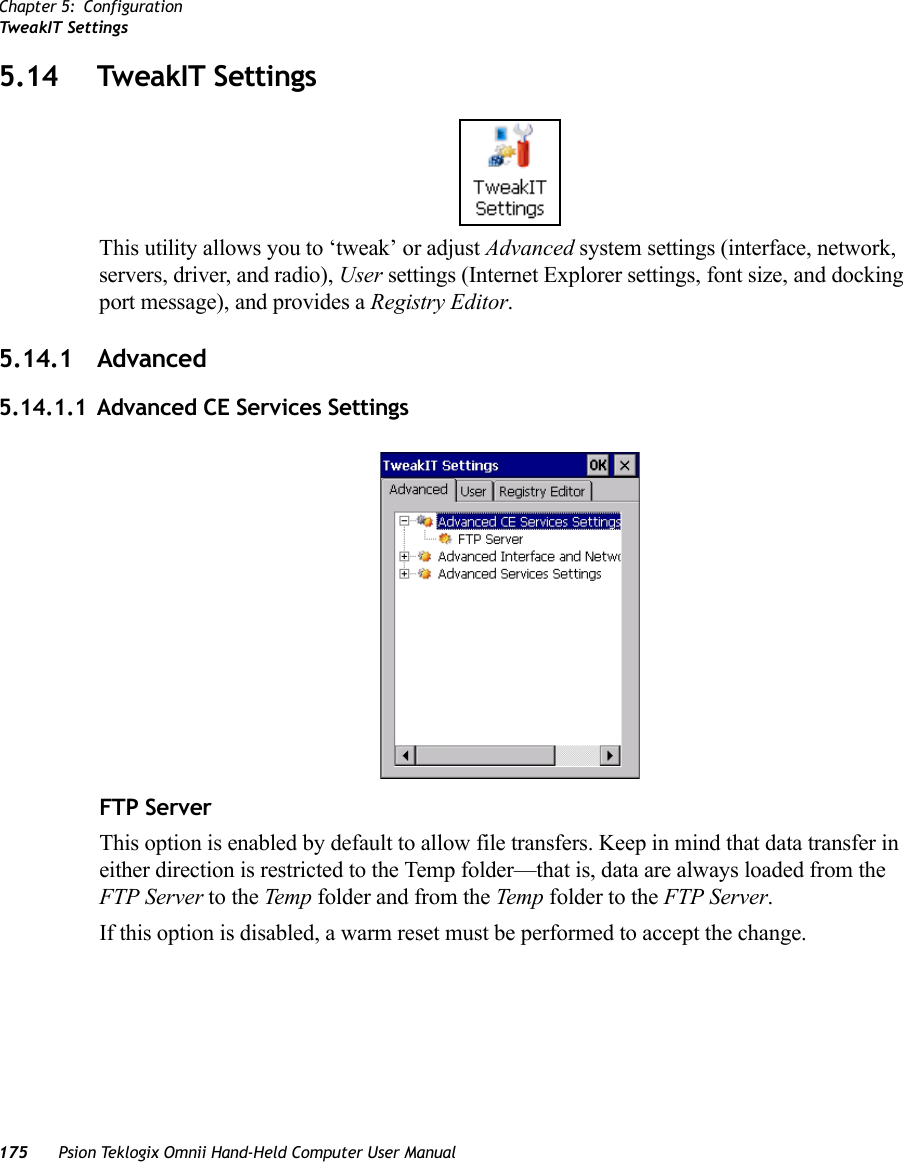 Chapter 5: ConfigurationTweakIT Settings175 Psion Teklogix Omnii Hand-Held Computer User Manual5.14 TweakIT SettingsThis utility allows you to ‘tweak’ or adjust Advanced system settings (interface, network, servers, driver, and radio), User settings (Internet Explorer settings, font size, and docking port message), and provides a Registry Editor.5.14.1 Advanced5.14.1.1 Advanced CE Services SettingsFTP ServerThis option is enabled by default to allow file transfers. Keep in mind that data transfer in either direction is restricted to the Temp folder—that is, data are always loaded from the FTP Server to the Te mp folder and from the Temp folder to the FTP Server.If this option is disabled, a warm reset must be performed to accept the change.