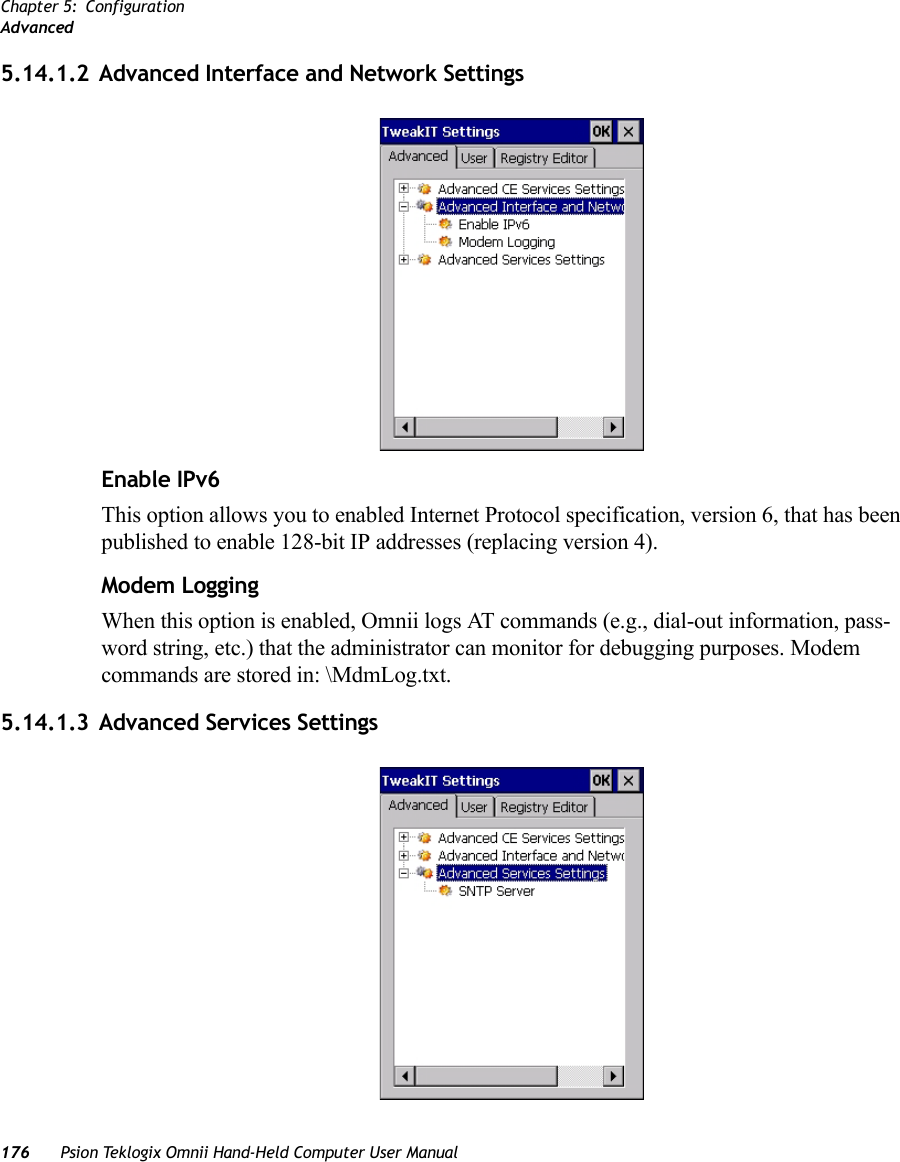 Chapter 5: ConfigurationAdvanced176 Psion Teklogix Omnii Hand-Held Computer User Manual5.14.1.2 Advanced Interface and Network SettingsEnable IPv6This option allows you to enabled Internet Protocol specification, version 6, that has been published to enable 128-bit IP addresses (replacing version 4).Modem LoggingWhen this option is enabled, Omnii logs AT commands (e.g., dial-out information, pass-word string, etc.) that the administrator can monitor for debugging purposes. Modem commands are stored in: \MdmLog.txt.5.14.1.3 Advanced Services Settings