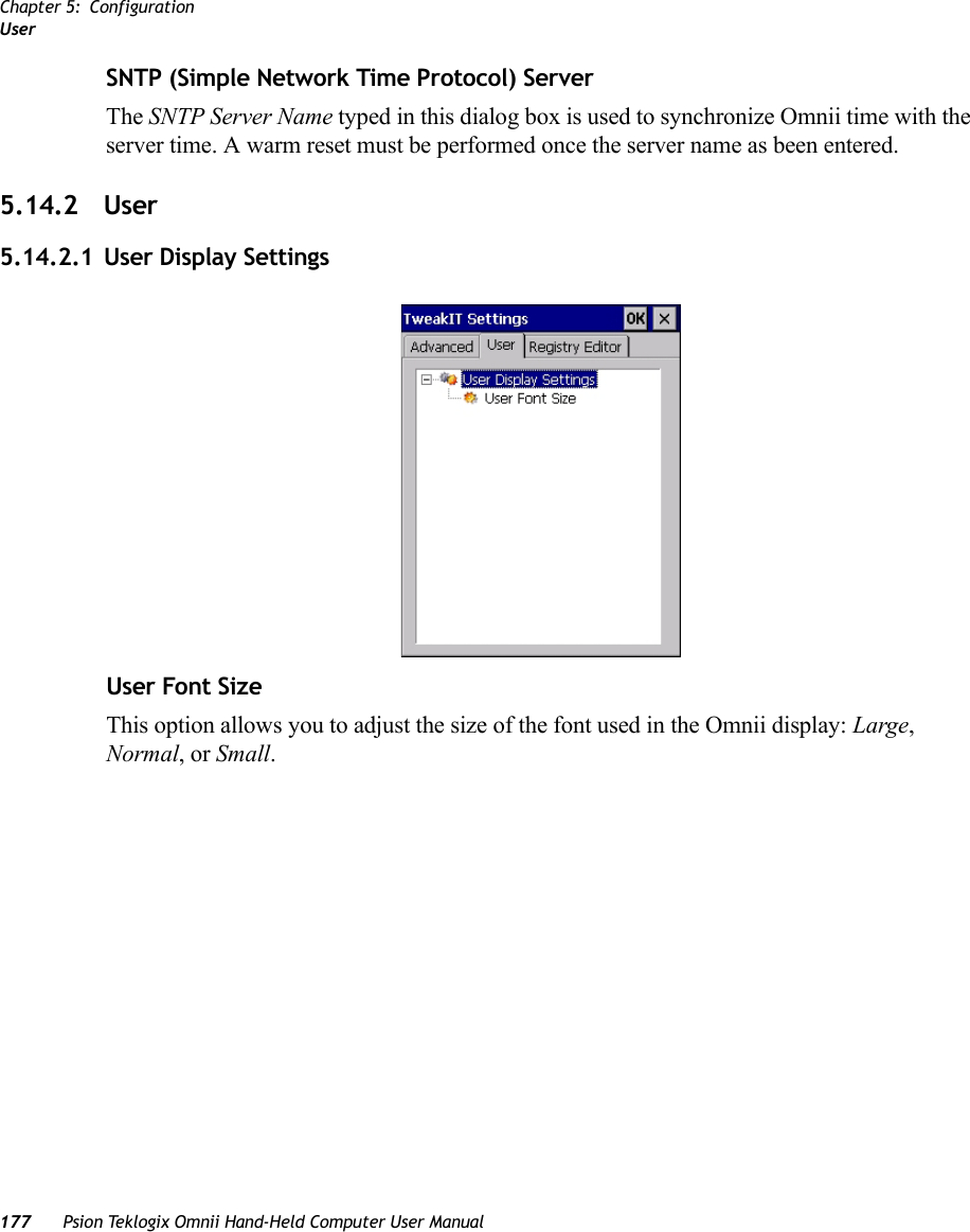 Chapter 5: ConfigurationUser177 Psion Teklogix Omnii Hand-Held Computer User ManualSNTP (Simple Network Time Protocol) ServerThe SNTP Server Name typed in this dialog box is used to synchronize Omnii time with the server time. A warm reset must be performed once the server name as been entered.5.14.2 User5.14.2.1 User Display SettingsUser Font SizeThis option allows you to adjust the size of the font used in the Omnii display: Large, Normal, or Small.