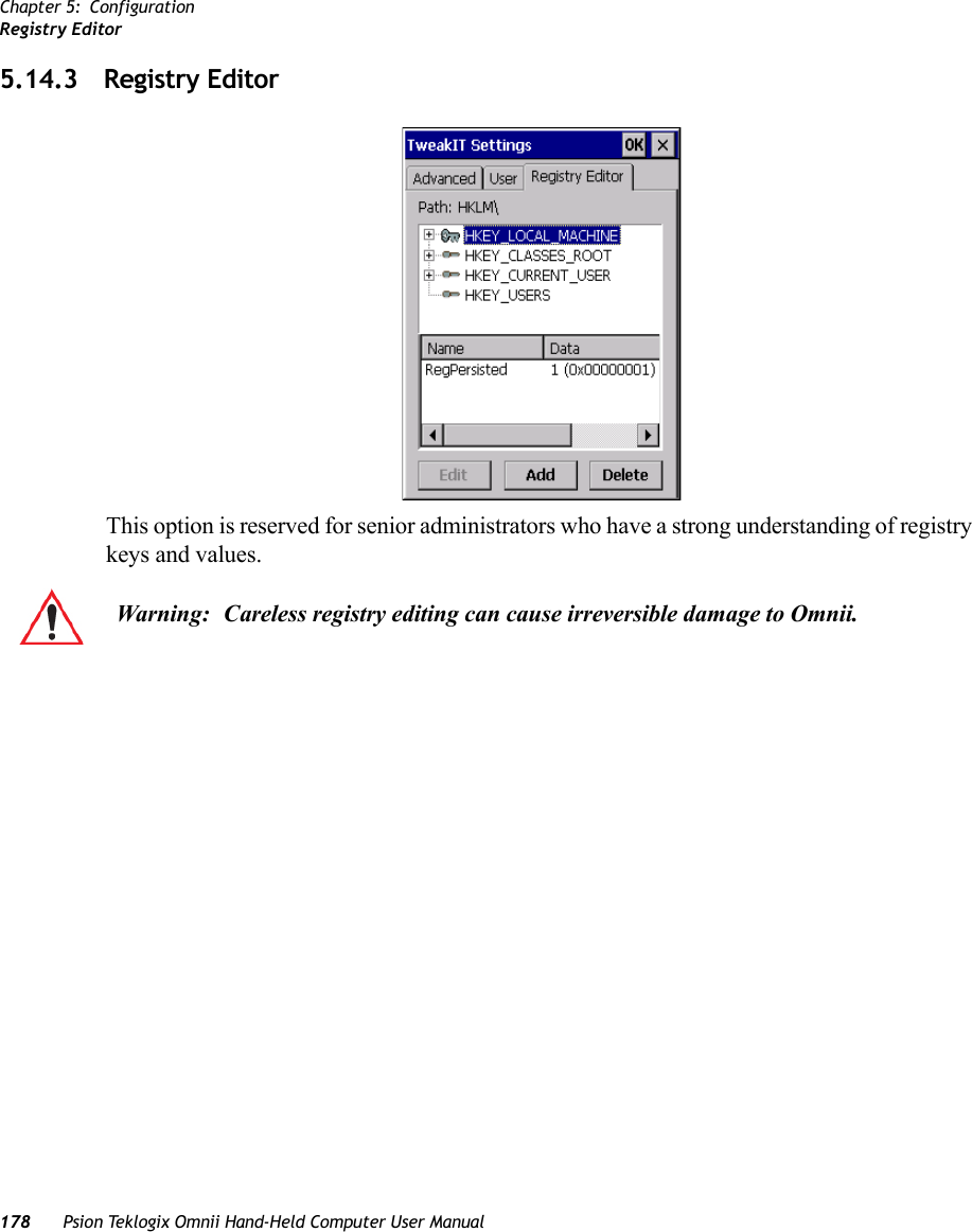 Chapter 5: ConfigurationRegistry Editor178 Psion Teklogix Omnii Hand-Held Computer User Manual5.14.3 Registry EditorThis option is reserved for senior administrators who have a strong understanding of registry keys and values. Warning: Careless registry editing can cause irreversible damage to Omnii.