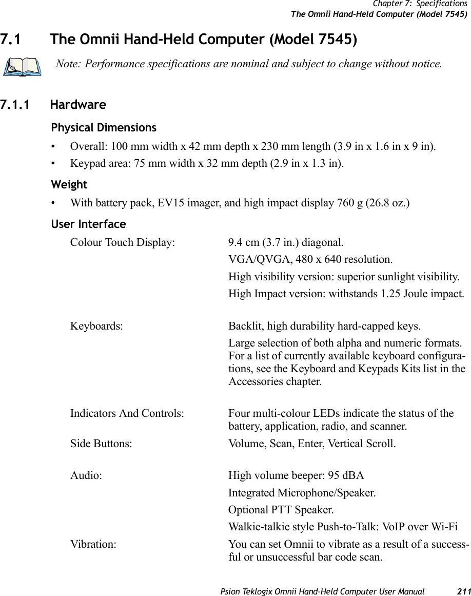 Chapter 7: SpecificationsThe Omnii Hand-Held Computer (Model 7545)Psion Teklogix Omnii Hand-Held Computer User Manual 2117.1 The Omnii Hand-Held Computer (Model 7545)7.1.1 HardwarePhysical Dimensions• Overall: 100 mm width x 42 mm depth x 230 mm length (3.9 in x 1.6 in x 9 in).• Keypad area: 75 mm width x 32 mm depth (2.9 in x 1.3 in).Weight• With battery pack, EV15 imager, and high impact display 760 g (26.8 oz.) User InterfaceColour Touch Display: 9.4 cm (3.7 in.) diagonal.VGA/QVGA, 480 x 640 resolution.High visibility version: superior sunlight visibility.High Impact version: withstands 1.25 Joule impact.Keyboards: Backlit, high durability hard-capped keys.Large selection of both alpha and numeric formats. For a list of currently available keyboard configura-tions, see the Keyboard and Keypads Kits list in the Accessories chapter. Indicators And Controls: Four multi-colour LEDs indicate the status of the battery, application, radio, and scanner.Side Buttons: Volume, Scan, Enter, Vertical Scroll.Audio: High volume beeper: 95 dBAIntegrated Microphone/Speaker.Optional PTT Speaker.Walkie-talkie style Push-to-Talk: VoIP over Wi-FiVibration: You can set Omnii to vibrate as a result of a success-ful or unsuccessful bar code scan. Note: Performance specifications are nominal and subject to change without notice.   