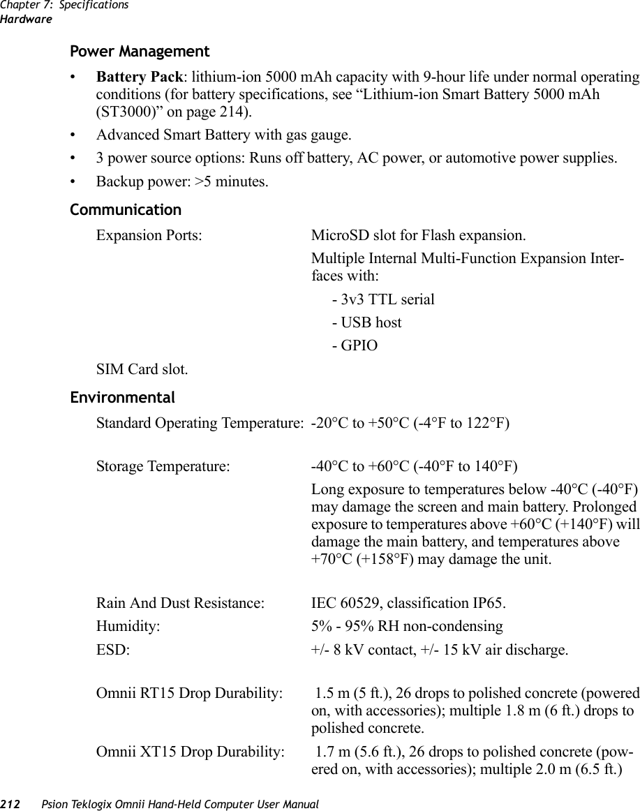 Chapter 7: SpecificationsHardware212 Psion Teklogix Omnii Hand-Held Computer User ManualPower Management•Battery Pack: lithium-ion 5000 mAh capacity with 9-hour life under normal operating conditions (for battery specifications, see “Lithium-ion Smart Battery 5000 mAh (ST3000)” on page 214).• Advanced Smart Battery with gas gauge.• 3 power source options: Runs off battery, AC power, or automotive power supplies.• Backup power: &gt;5 minutes.CommunicationExpansion Ports: MicroSD slot for Flash expansion.Multiple Internal Multi-Function Expansion Inter-faces with:- 3v3 TTL serial - USB host- GPIOSIM Card slot.EnvironmentalStandard Operating Temperature:  -20°C to +50°C (-4°F to 122°F)Storage Temperature: -40°C to +60°C (-40°F to 140°F)Long exposure to temperatures below -40°C (-40°F) may damage the screen and main battery. Prolonged exposure to temperatures above +60°C (+140°F) will damage the main battery, and temperatures above +70°C (+158°F) may damage the unit.Rain And Dust Resistance: IEC 60529, classification IP65.Humidity: 5% - 95% RH non-condensingESD:  +/- 8 kV contact, +/- 15 kV air discharge.Omnii RT15 Drop Durability:  1.5 m (5 ft.), 26 drops to polished concrete (powered on, with accessories); multiple 1.8 m (6 ft.) drops to polished concrete.Omnii XT15 Drop Durability:  1.7 m (5.6 ft.), 26 drops to polished concrete (pow-ered on, with accessories); multiple 2.0 m (6.5 ft.)    