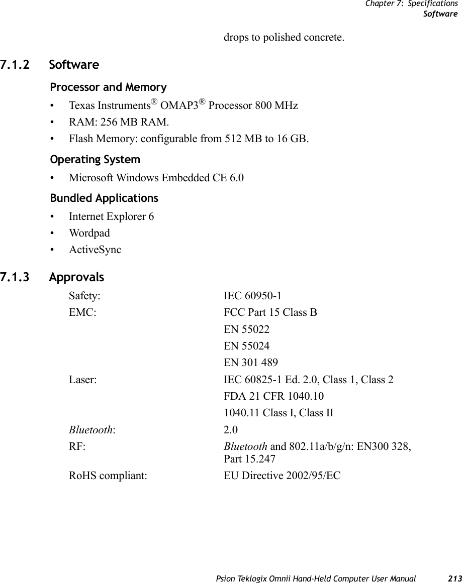 Chapter 7: SpecificationsSoftwarePsion Teklogix Omnii Hand-Held Computer User Manual 213drops to polished concrete.7.1.2 SoftwareProcessor and Memory• Texas Instruments® OMAP3® Processor 800 MHz• RAM: 256 MB RAM.• Flash Memory: configurable from 512 MB to 16 GB. Operating System• Microsoft Windows Embedded CE 6.0 Bundled Applications• Internet Explorer 6 • Wordpad• ActiveSync7.1.3 ApprovalsSafety: IEC 60950-1EMC: FCC Part 15 Class BEN 55022EN 55024EN 301 489Laser: IEC 60825-1 Ed. 2.0, Class 1, Class 2 FDA 21 CFR 1040.101040.11 Class I, Class IIBluetooth:2.0 RF: Bluetooth and 802.11a/b/g/n: EN300 328, Part 15.247 RoHS compliant: EU Directive 2002/95/EC   