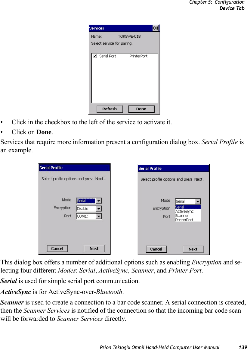 Chapter 5: ConfigurationDevice TabPsion Teklogix Omnii Hand-Held Computer User Manual 139• Click in the checkbox to the left of the service to activate it. •Click on Done.Services that require more information present a configuration dialog box. Serial Profile is an example.This dialog box offers a number of additional options such as enabling Encryption and se-lecting four different Modes: Serial, ActiveSync, Scanner, and Printer Port.Serial is used for simple serial port communication.ActiveSync is for ActiveSync-over-Bluetooth.Scanner is used to create a connection to a bar code scanner. A serial connection is created, then the Scanner Services is notified of the connection so that the incoming bar code scan will be forwarded to Scanner Services directly. 