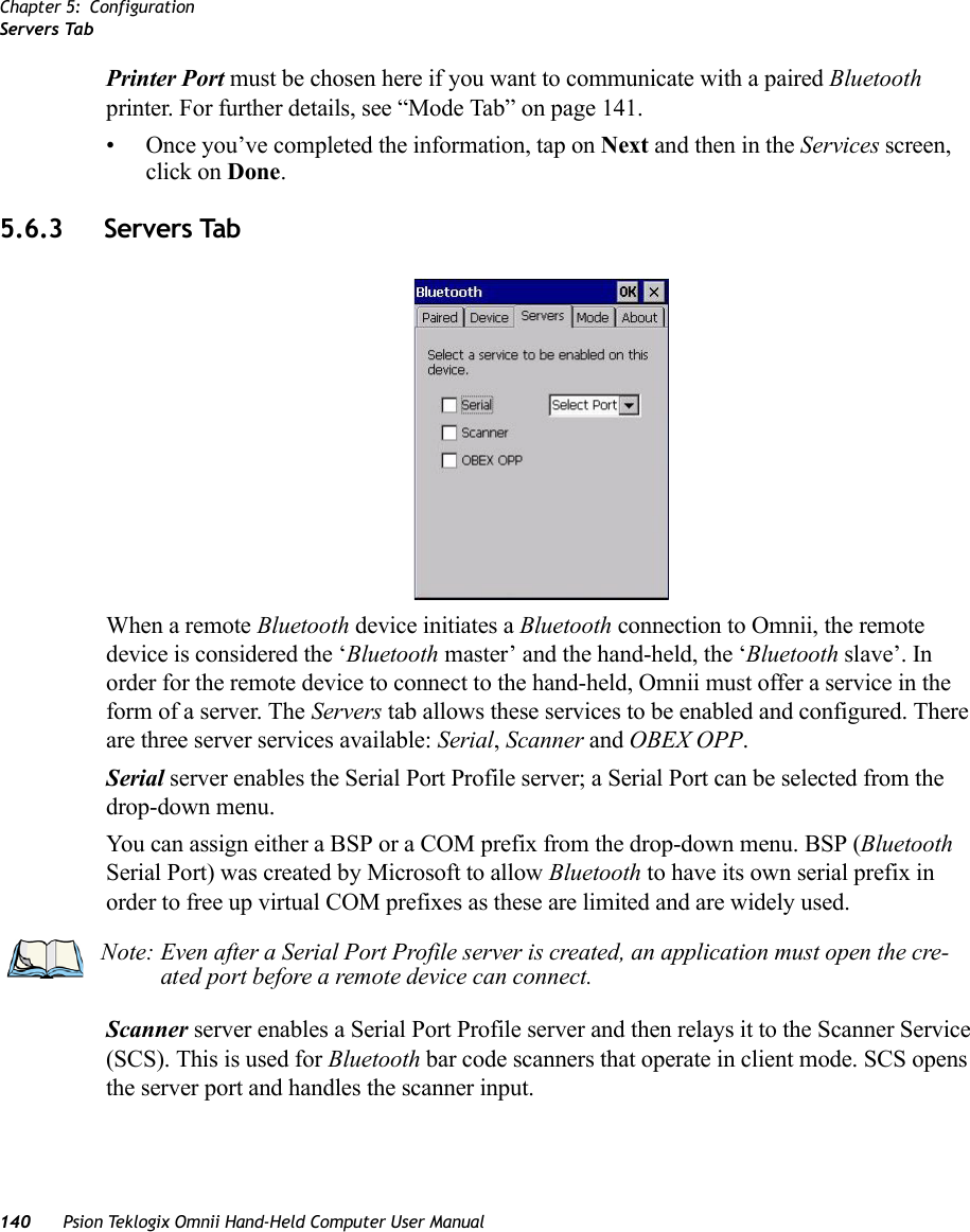 Chapter 5: ConfigurationServers Tab140 Psion Teklogix Omnii Hand-Held Computer User ManualPrinter Port must be chosen here if you want to communicate with a paired Bluetooth printer. For further details, see “Mode Tab” on page 141.• Once you’ve completed the information, tap on Next and then in the Services screen, click on Done.5.6.3 Servers TabWhen a remote Bluetooth device initiates a Bluetooth connection to Omnii, the remote device is considered the ‘Bluetooth master’ and the hand-held, the ‘Bluetooth slave’. In order for the remote device to connect to the hand-held, Omnii must offer a service in the form of a server. The Servers tab allows these services to be enabled and configured. There are three server services available: Serial, Scanner and OBEX OPP.Serial server enables the Serial Port Profile server; a Serial Port can be selected from the drop-down menu. You can assign either a BSP or a COM prefix from the drop-down menu. BSP (Bluetooth Serial Port) was created by Microsoft to allow Bluetooth to have its own serial prefix in order to free up virtual COM prefixes as these are limited and are widely used. Scanner server enables a Serial Port Profile server and then relays it to the Scanner Service (SCS). This is used for Bluetooth bar code scanners that operate in client mode. SCS opens the server port and handles the scanner input.Note: Even after a Serial Port Profile server is created, an application must open the cre-ated port before a remote device can connect.