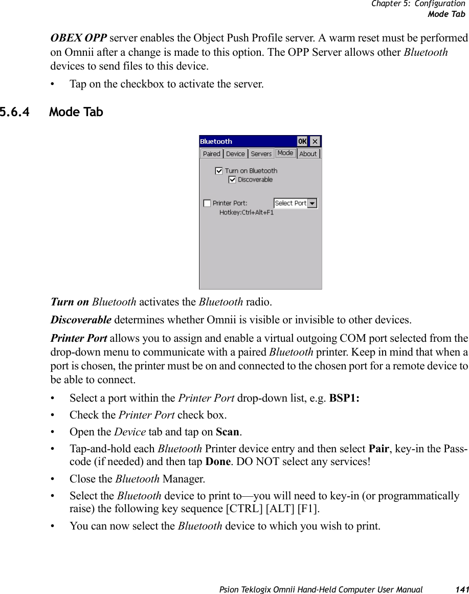 Chapter 5: ConfigurationMode TabPsion Teklogix Omnii Hand-Held Computer User Manual 141OBEX OPP server enables the Object Push Profile server. A warm reset must be performed on Omnii after a change is made to this option. The OPP Server allows other Bluetooth devices to send files to this device.• Tap on the checkbox to activate the server.5.6.4 Mode TabTurn on Bluetooth activates the Bluetooth radio.Discoverable determines whether Omnii is visible or invisible to other devices.Printer Port allows you to assign and enable a virtual outgoing COM port selected from the drop-down menu to communicate with a paired Bluetooth printer. Keep in mind that when a port is chosen, the printer must be on and connected to the chosen port for a remote device to be able to connect.• Select a port within the Printer Port drop-down list, e.g. BSP1: • Check the Printer Port check box.•Open the Device tab and tap on Scan. • Tap-and-hold each Bluetooth Printer device entry and then select Pair, key-in the Pass-code (if needed) and then tap Done. DO NOT select any services!•Close the Bluetooth Manager.• Select the Bluetooth device to print to—you will need to key-in (or programmatically raise) the following key sequence [CTRL] [ALT] [F1].• You can now select the Bluetooth device to which you wish to print. 