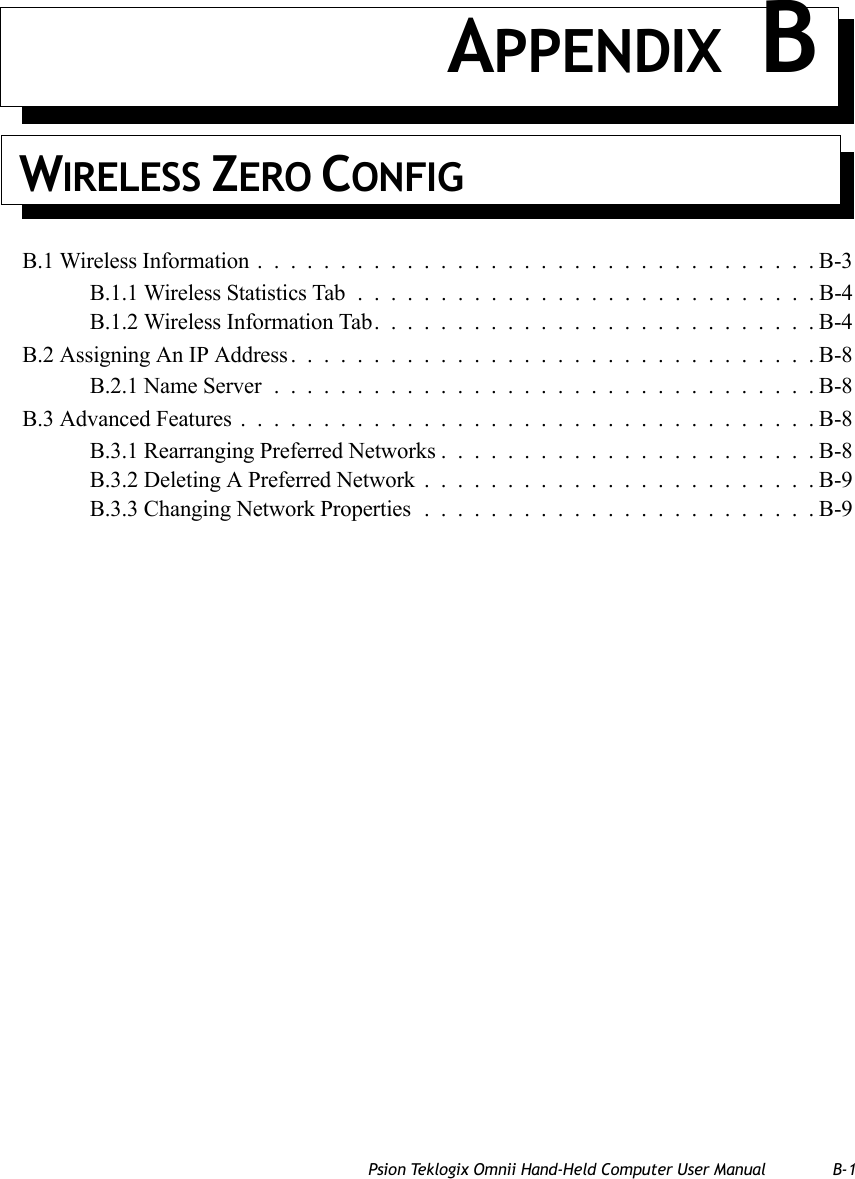 Psion Teklogix Omnii Hand-Held Computer User Manual B-1APPENDIX BWIRELESS ZERO CONFIGB.1 Wireless Information..................................B-3B.1.1 Wireless Statistics Tab............................B-4B.1.2 Wireless Information Tab...........................B-4B.2 Assigning An IP Address................................B-8B.2.1 Name Server.................................B-8B.3 Advanced Features...................................B-8B.3.1 Rearranging Preferred Networks.......................B-8B.3.2 Deleting A Preferred Network........................B-9B.3.3 Changing Network Properties........................B-9   