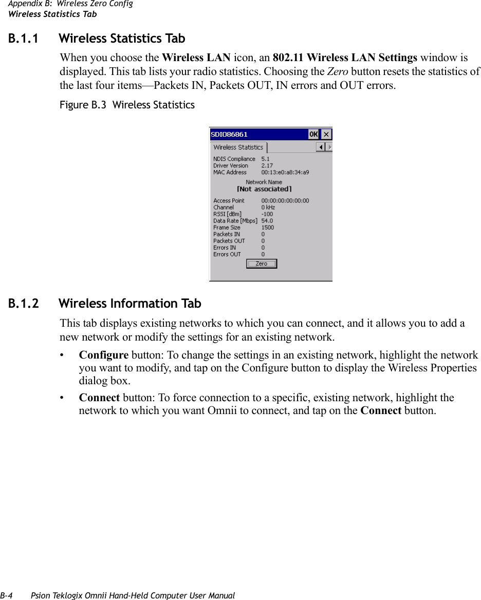 B-4 Psion Teklogix Omnii Hand-Held Computer User ManualAppendix B: Wireless Zero ConfigWireless Statistics TabB.1.1 Wireless Statistics TabWhen you choose the Wireless LAN icon, an 802.11 Wireless LAN Settings window is displayed. This tab lists your radio statistics. Choosing the Zero button resets the statistics of the last four items—Packets IN, Packets OUT, IN errors and OUT errors.Figure B.3  Wireless StatisticsB.1.2 Wireless Information TabThis tab displays existing networks to which you can connect, and it allows you to add a new network or modify the settings for an existing network.•Configure button: To change the settings in an existing network, highlight the network you want to modify, and tap on the Configure button to display the Wireless Properties dialog box.•Connect button: To force connection to a specific, existing network, highlight the network to which you want Omnii to connect, and tap on the Connect button.   