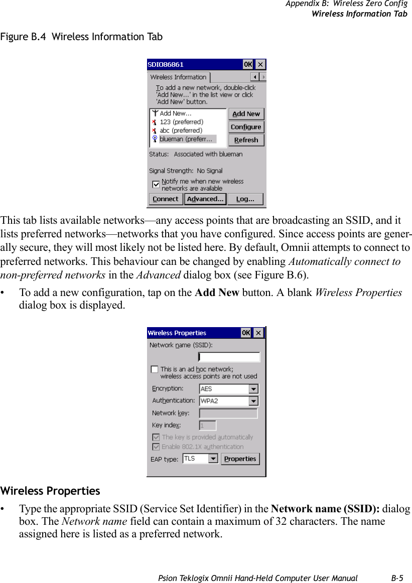 Appendix B: Wireless Zero ConfigWireless Information TabPsion Teklogix Omnii Hand-Held Computer User Manual B-5Figure B.4  Wireless Information TabThis tab lists available networks—any access points that are broadcasting an SSID, and it lists preferred networks—networks that you have configured. Since access points are gener-ally secure, they will most likely not be listed here. By default, Omnii attempts to connect to preferred networks. This behaviour can be changed by enabling Automatically connect to non-preferred networks in the Advanced dialog box (see Figure B.6).• To add a new configuration, tap on the Add New button. A blank Wireless Properties dialog box is displayed.Wireless Properties• Type the appropriate SSID (Service Set Identifier) in the Network name (SSID): dialog box. The Network name field can contain a maximum of 32 characters. The name assigned here is listed as a preferred network.   