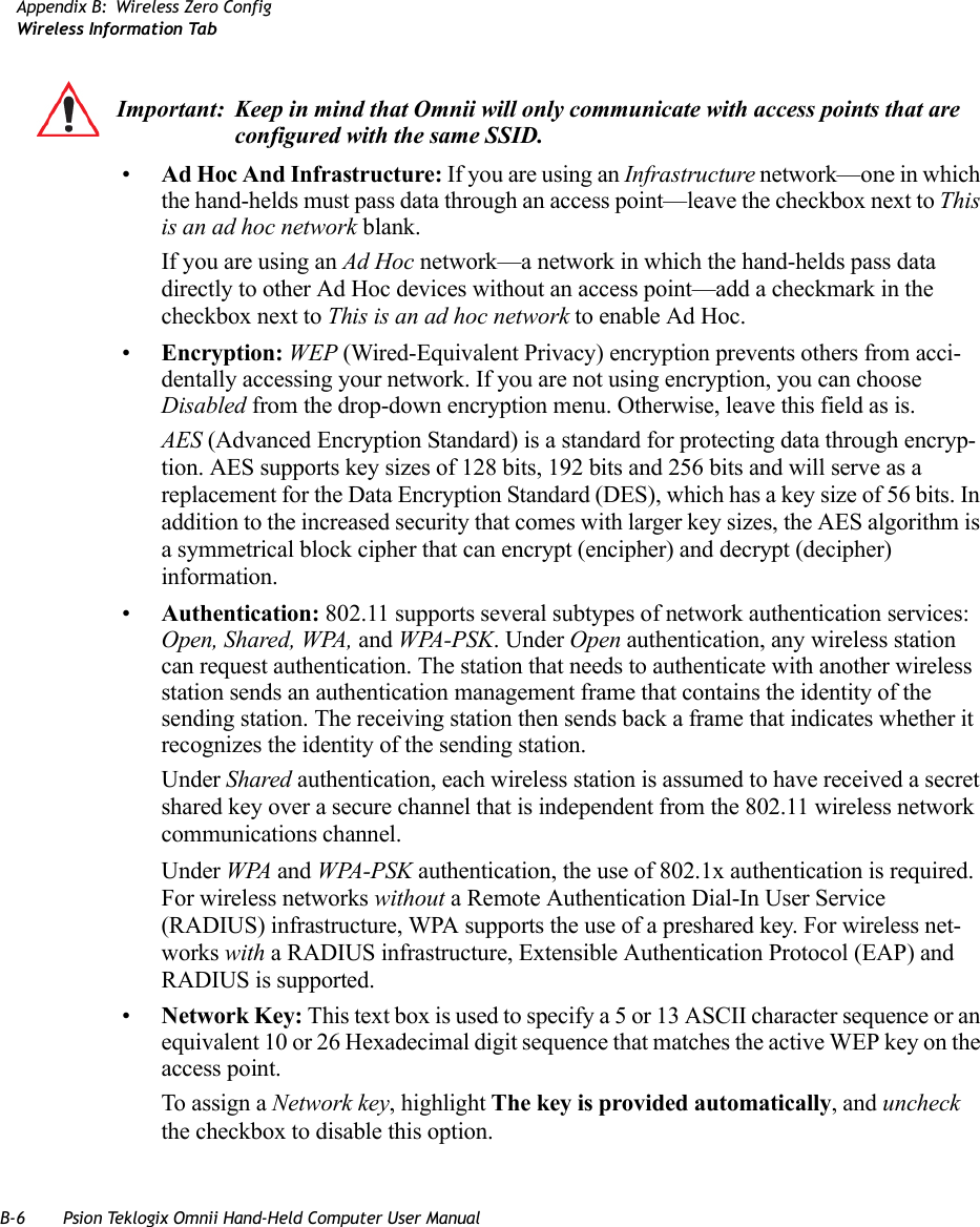 B-6 Psion Teklogix Omnii Hand-Held Computer User ManualAppendix B: Wireless Zero ConfigWireless Information Tab•Ad Hoc And Infrastructure: If you are using an Infrastructure network—one in which the hand-helds must pass data through an access point—leave the checkbox next to This is an ad hoc network blank.If you are using an Ad Hoc network—a network in which the hand-helds pass data directly to other Ad Hoc devices without an access point—add a checkmark in the checkbox next to This is an ad hoc network to enable Ad Hoc.•Encryption: WEP (Wired-Equivalent Privacy) encryption prevents others from acci-dentally accessing your network. If you are not using encryption, you can choose Disabled from the drop-down encryption menu. Otherwise, leave this field as is.AES (Advanced Encryption Standard) is a standard for protecting data through encryp-tion. AES supports key sizes of 128 bits, 192 bits and 256 bits and will serve as a replacement for the Data Encryption Standard (DES), which has a key size of 56 bits. In addition to the increased security that comes with larger key sizes, the AES algorithm is a symmetrical block cipher that can encrypt (encipher) and decrypt (decipher) information.•Authentication: 802.11 supports several subtypes of network authentication services: Open, Shared, WPA, and WPA-PSK. Under Open authentication, any wireless station can request authentication. The station that needs to authenticate with another wireless station sends an authentication management frame that contains the identity of the sending station. The receiving station then sends back a frame that indicates whether it recognizes the identity of the sending station. Under Shared authentication, each wireless station is assumed to have received a secret shared key over a secure channel that is independent from the 802.11 wireless network communications channel.Under WPA and WPA-PSK authentication, the use of 802.1x authentication is required. For wireless networks without a Remote Authentication Dial-In User Service (RADIUS) infrastructure, WPA supports the use of a preshared key. For wireless net-works with a RADIUS infrastructure, Extensible Authentication Protocol (EAP) and RADIUS is supported.•Network Key: This text box is used to specify a 5 or 13 ASCII character sequence or an equivalent 10 or 26 Hexadecimal digit sequence that matches the active WEP key on the access point.To assign a Network key, highlight The key is provided automatically, and uncheck the checkbox to disable this option.Important: Keep in mind that Omnii will only communicate with access points that are configured with the same SSID.   