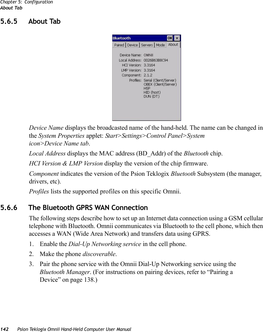 Chapter 5: ConfigurationAbout Tab142 Psion Teklogix Omnii Hand-Held Computer User Manual5.6.5 About TabDevice Name displays the broadcasted name of the hand-held. The name can be changed in the System Properties applet: Start&gt;Settings&gt;Control Panel&gt;System icon&gt;Device Name tab.Local Address displays the MAC address (BD_Addr) of the Bluetooth chip.HCI Version &amp; LMP Version display the version of the chip firmware.Component indicates the version of the Psion Teklogix Bluetooth Subsystem (the manager, drivers, etc).Profiles lists the supported profiles on this specific Omnii.5.6.6 The Bluetooth GPRS WAN ConnectionThe following steps describe how to set up an Internet data connection using a GSM cellular telephone with Bluetooth. Omnii communicates via Bluetooth to the cell phone, which then accesses a WAN (Wide Area Network) and transfers data using GPRS.1. Enable the Dial-Up Networking service in the cell phone.2. Make the phone discoverable.3. Pair the phone service with the Omnii Dial-Up Networking service using the Bluetooth Manager. (For instructions on pairing devices, refer to “Pairing a Device” on page 138.)