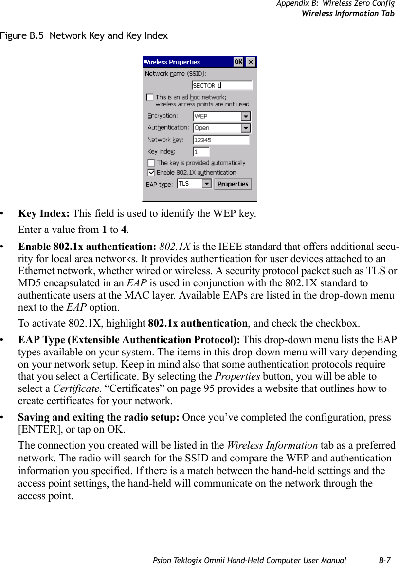 Appendix B: Wireless Zero ConfigWireless Information TabPsion Teklogix Omnii Hand-Held Computer User Manual B-7Figure B.5  Network Key and Key Index•Key Index: This field is used to identify the WEP key. Enter a value from 1 to 4.•Enable 802.1x authentication: 802.1X is the IEEE standard that offers additional secu-rity for local area networks. It provides authentication for user devices attached to an Ethernet network, whether wired or wireless. A security protocol packet such as TLS or MD5 encapsulated in an EAP is used in conjunction with the 802.1X standard to authenticate users at the MAC layer. Available EAPs are listed in the drop-down menu next to the EAP option.To activate 802.1X, highlight 802.1x authentication, and check the checkbox.•EAP Type (Extensible Authentication Protocol): This drop-down menu lists the EAP types available on your system. The items in this drop-down menu will vary depending on your network setup. Keep in mind also that some authentication protocols require that you select a Certificate. By selecting the Properties button, you will be able to select a Certificate. “Certificates” on page 95 provides a website that outlines how to create certificates for your network.•Saving and exiting the radio setup: Once you’ve completed the configuration, press [ENTER], or tap on OK.The connection you created will be listed in the Wireless Information tab as a preferred network. The radio will search for the SSID and compare the WEP and authentication information you specified. If there is a match between the hand-held settings and the access point settings, the hand-held will communicate on the network through the access point.   