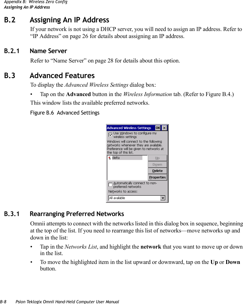 B-8 Psion Teklogix Omnii Hand-Held Computer User ManualAppendix B: Wireless Zero ConfigAssigning An IP AddressB.2 Assigning An IP AddressIf your network is not using a DHCP server, you will need to assign an IP address. Refer to “IP Address” on page 26 for details about assigning an IP address. B.2.1 Name ServerRefer to “Name Server” on page 28 for details about this option.B.3 Advanced FeaturesTo display the Advanced Wireless Settings dialog box:• Tap on the Advanced button in the Wireless Information tab. (Refer to Figure B.4.) This window lists the available preferred networks.Figure B.6  Advanced SettingsB.3.1 Rearranging Preferred NetworksOmnii attempts to connect with the networks listed in this dialog box in sequence, beginning at the top of the list. If you need to rearrange this list of networks—move networks up and down in the list:• Tap in the Networks List, and highlight the network that you want to move up or down in the list.• To move the highlighted item in the list upward or downward, tap on the Up or Down button.   