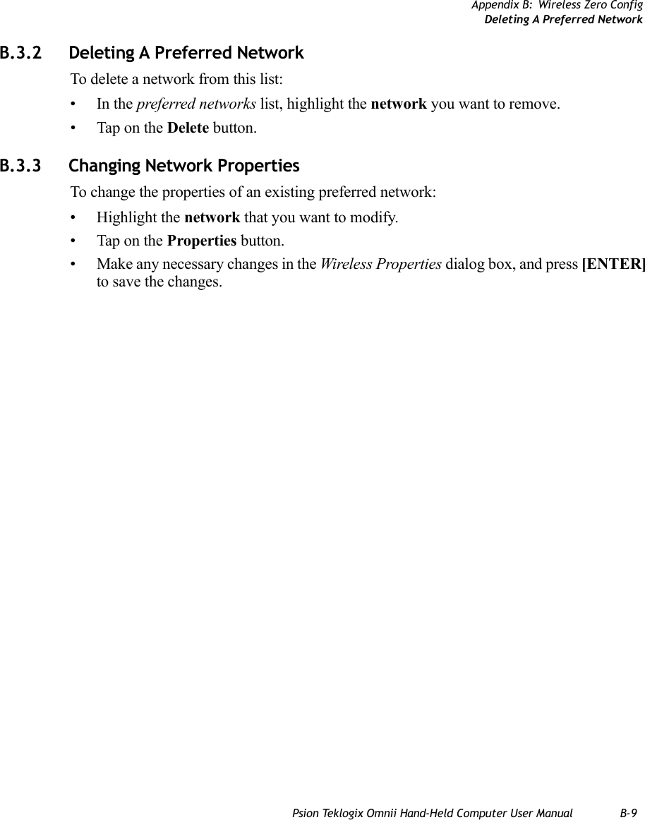 Appendix B: Wireless Zero ConfigDeleting A Preferred NetworkPsion Teklogix Omnii Hand-Held Computer User Manual B-9B.3.2 Deleting A Preferred NetworkTo delete a network from this list:•In the preferred networks list, highlight the network you want to remove.• Tap on the Delete button.B.3.3 Changing Network PropertiesTo change the properties of an existing preferred network:• Highlight the network that you want to modify.• Tap on the Properties button.• Make any necessary changes in the Wireless Properties dialog box, and press [ENTER] to save the changes.   