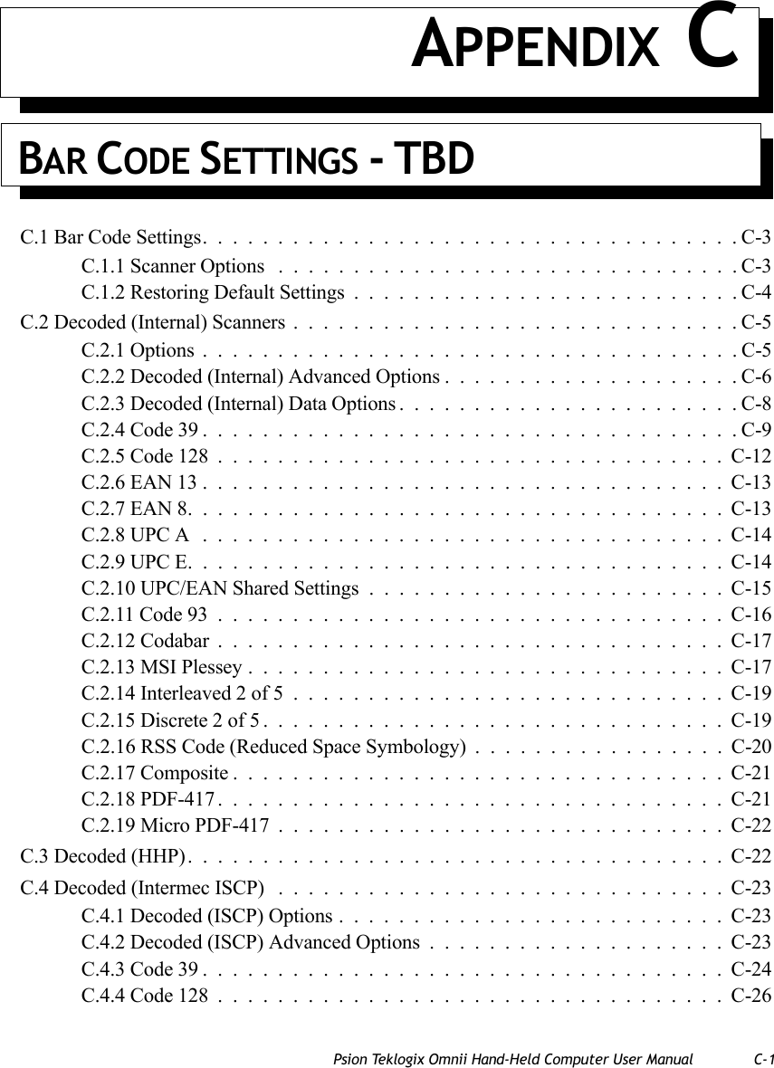 Psion Teklogix Omnii Hand-Held Computer User Manual C-1 APPENDIX CBAR CODE SETTINGS - TBDC.1 Bar Code Settings....................................C-3C.1.1 Scanner Options ...............................C-3C.1.2 Restoring Default Settings..........................C-4C.2 Decoded (Internal) Scanners..............................C-5C.2.1 Options....................................C-5C.2.2 Decoded (Internal) Advanced Options....................C-6C.2.3 Decoded (Internal) Data Options.......................C-8C.2.4 Code 39....................................C-9C.2.5 Code 128..................................C-12C.2.6 EAN 13...................................C-13C.2.7 EAN 8....................................C-13C.2.8 UPC A ...................................C-14C.2.9 UPC E....................................C-14C.2.10 UPC/EAN Shared Settings........................C-15C.2.11 Code 93..................................C-16C.2.12 Codabar..................................C-17C.2.13 MSI Plessey................................C-17C.2.14 Interleaved 2 of 5.............................C-19C.2.15 Discrete 2 of 5...............................C-19C.2.16 RSS Code (Reduced Space Symbology) .................C-20C.2.17 Composite.................................C-21C.2.18 PDF-417..................................C-21C.2.19 Micro PDF-417..............................C-22C.3 Decoded (HHP)....................................C-22C.4 Decoded (Intermec ISCP) ..............................C-23C.4.1 Decoded (ISCP) Options..........................C-23C.4.2 Decoded (ISCP) Advanced Options....................C-23C.4.3 Code 39...................................C-24C.4.4 Code 128..................................C-26   