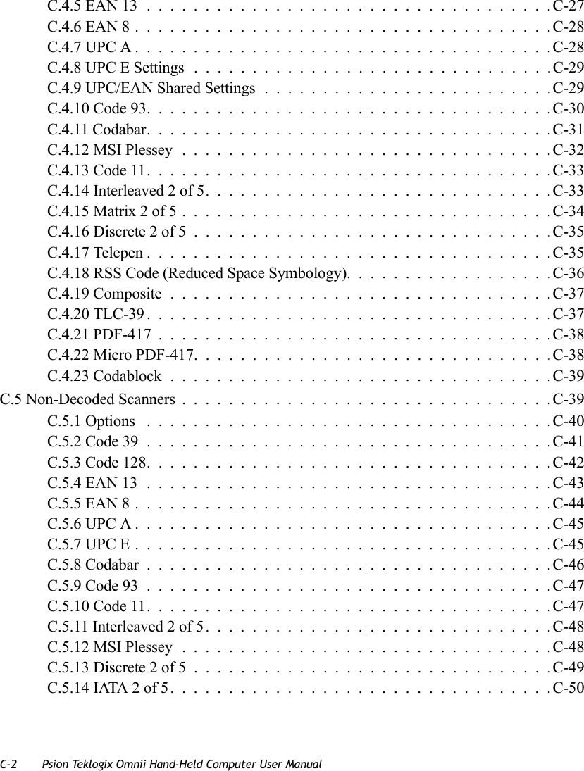 C-2 Psion Teklogix Omnii Hand-Held Computer User ManualC.4.5 EAN 13...................................C-27C.4.6 EAN 8....................................C-28C.4.7 UPC A....................................C-28C.4.8 UPC E Settings ...............................C-29C.4.9 UPC/EAN Shared Settings.........................C-29C.4.10 Code 93...................................C-30C.4.11 Codabar...................................C-31C.4.12 MSI Plessey................................C-32C.4.13 Code 11...................................C-33C.4.14 Interleaved 2 of 5..............................C-33C.4.15 Matrix 2 of 5................................C-34C.4.16 Discrete 2 of 5...............................C-35C.4.17 Telepen...................................C-35C.4.18 RSS Code (Reduced Space Symbology)..................C-36C.4.19 Composite.................................C-37C.4.20 TLC-39...................................C-37C.4.21 PDF-417..................................C-38C.4.22 Micro PDF-417...............................C-38C.4.23 Codablock.................................C-39C.5 Non-Decoded Scanners................................C-39C.5.1 Options ...................................C-40C.5.2 Code 39...................................C-41C.5.3 Code 128...................................C-42C.5.4 EAN 13...................................C-43C.5.5 EAN 8....................................C-44C.5.6 UPC A....................................C-45C.5.7 UPC E....................................C-45C.5.8 Codabar...................................C-46C.5.9 Code 93...................................C-47C.5.10 Code 11...................................C-47C.5.11 Interleaved 2 of 5..............................C-48C.5.12 MSI Plessey................................C-48C.5.13 Discrete 2 of 5...............................C-49C.5.14 IATA 2 of 5.................................C-50   