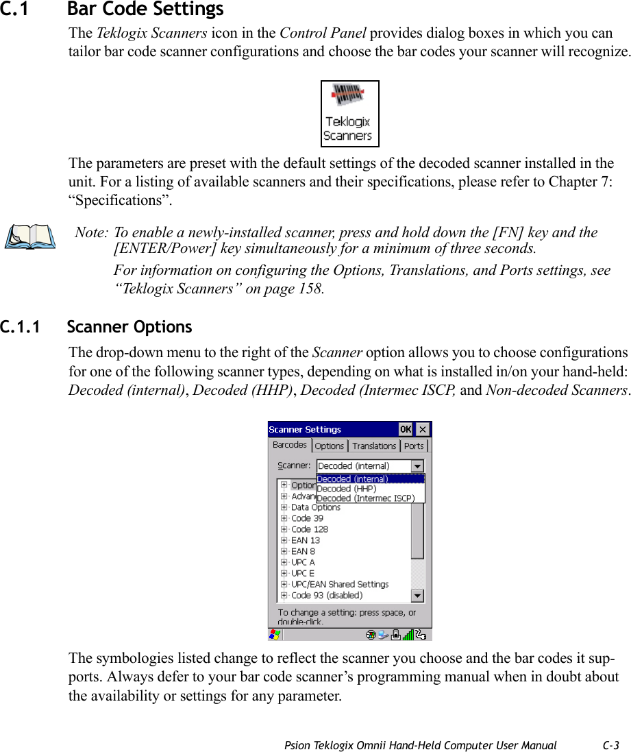 Psion Teklogix Omnii Hand-Held Computer User Manual C-3C.1 Bar Code SettingsThe Teklogix Scanners icon in the Control Panel provides dialog boxes in which you can tailor bar code scanner configurations and choose the bar codes your scanner will recognize.The parameters are preset with the default settings of the decoded scanner installed in the unit. For a listing of available scanners and their specifications, please refer to Chapter 7: “Specifications”. C.1.1 Scanner OptionsThe drop-down menu to the right of the Scanner option allows you to choose configurations for one of the following scanner types, depending on what is installed in/on your hand-held: Decoded (internal), Decoded (HHP), Decoded (Intermec ISCP, and Non-decoded Scanners.The symbologies listed change to reflect the scanner you choose and the bar codes it sup-ports. Always defer to your bar code scanner’s programming manual when in doubt about the availability or settings for any parameter. Note: To enable a newly-installed scanner, press and hold down the [FN] key and the [ENTER/Power] key simultaneously for a minimum of three seconds. For information on configuring the Options, Translations, and Ports settings, see “Teklogix Scanners” on page 158.   