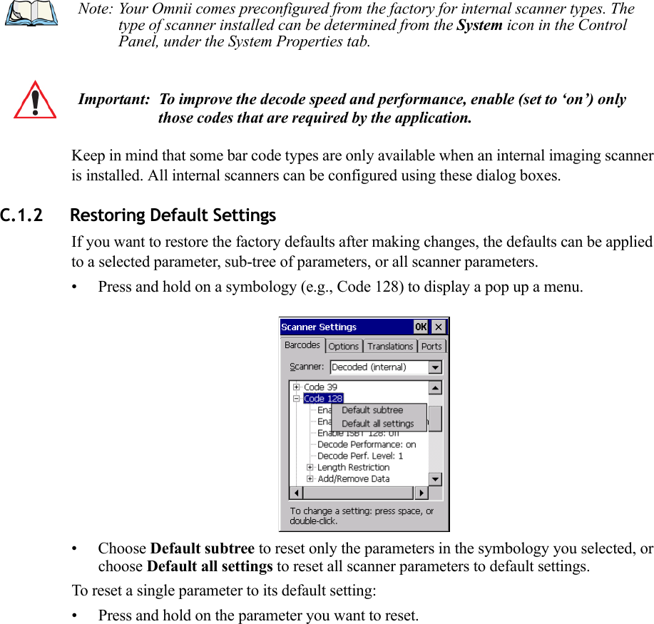 Keep in mind that some bar code types are only available when an internal imaging scanner is installed. All internal scanners can be configured using these dialog boxes. C.1.2 Restoring Default SettingsIf you want to restore the factory defaults after making changes, the defaults can be applied to a selected parameter, sub-tree of parameters, or all scanner parameters. • Press and hold on a symbology (e.g., Code 128) to display a pop up a menu.• Choose Default subtree to reset only the parameters in the symbology you selected, or choose Default all settings to reset all scanner parameters to default settings.To reset a single parameter to its default setting:• Press and hold on the parameter you want to reset.Note: Your Omnii comes preconfigured from the factory for internal scanner types. The type of scanner installed can be determined from the System icon in the Control Panel, under the System Properties tab. Important: To improve the decode speed and performance, enable (set to ‘on’) only those codes that are required by the application.   