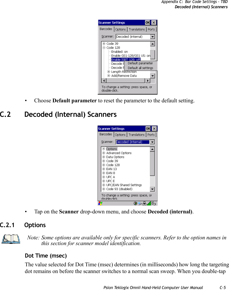 Appendix C: Bar Code Settings - TBDDecoded (Internal) ScannersPsion Teklogix Omnii Hand-Held Computer User Manual C-5• Choose Default parameter to reset the parameter to the default setting.C.2 Decoded (Internal) Scanners• Tap on the Scanner drop-down menu, and choose Decoded (internal).C.2.1 OptionsDot Time (msec) The value selected for Dot Time (msec) determines (in milliseconds) how long the targeting dot remains on before the scanner switches to a normal scan sweep. When you double-tap Note: Some options are available only for specific scanners. Refer to the option names in this section for scanner model identification.   