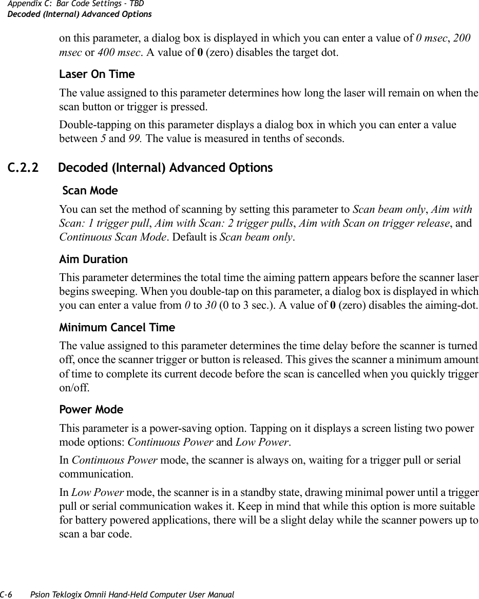 C-6 Psion Teklogix Omnii Hand-Held Computer User ManualAppendix C: Bar Code Settings - TBDDecoded (Internal) Advanced Optionson this parameter, a dialog box is displayed in which you can enter a value of 0 msec, 200 msec or 400 msec. A value of 0 (zero) disables the target dot.Laser On TimeThe value assigned to this parameter determines how long the laser will remain on when the scan button or trigger is pressed.Double-tapping on this parameter displays a dialog box in which you can enter a value between 5 and 99. The value is measured in tenths of seconds.C.2.2 Decoded (Internal) Advanced Options Scan ModeYou can set the method of scanning by setting this parameter to Scan beam only, Aim with Scan: 1 trigger pull, Aim with Scan: 2 trigger pulls, Aim with Scan on trigger release, and Continuous Scan Mode. Default is Scan beam only.Aim Duration This parameter determines the total time the aiming pattern appears before the scanner laser begins sweeping. When you double-tap on this parameter, a dialog box is displayed in which you can enter a value from 0 to 30 (0 to 3 sec.). A value of 0 (zero) disables the aiming-dot.Minimum Cancel TimeThe value assigned to this parameter determines the time delay before the scanner is turned off, once the scanner trigger or button is released. This gives the scanner a minimum amount of time to complete its current decode before the scan is cancelled when you quickly trigger on/off.Power ModeThis parameter is a power-saving option. Tapping on it displays a screen listing two power mode options: Continuous Power and Low Power.In Continuous Power mode, the scanner is always on, waiting for a trigger pull or serial communication.In Low Power mode, the scanner is in a standby state, drawing minimal power until a trigger pull or serial communication wakes it. Keep in mind that while this option is more suitable for battery powered applications, there will be a slight delay while the scanner powers up to scan a bar code.   