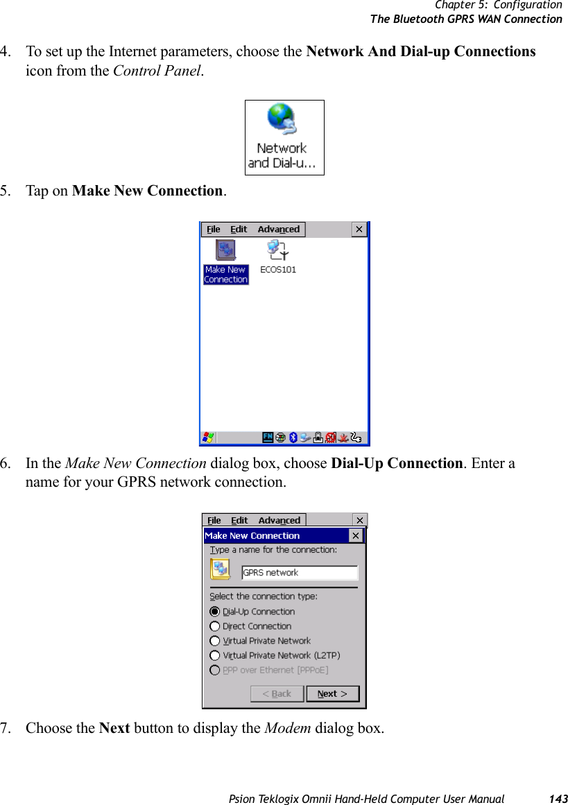 Chapter 5: ConfigurationThe Bluetooth GPRS WAN ConnectionPsion Teklogix Omnii Hand-Held Computer User Manual 1434. To set up the Internet parameters, choose the Network And Dial-up Connections icon from the Control Panel. 5. Tap on Make New Connection.6. In the Make New Connection dialog box, choose Dial-Up Connection. Enter a name for your GPRS network connection.7. Choose the Next button to display the Modem dialog box.