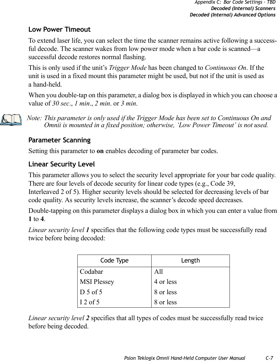 Psion Teklogix Omnii Hand-Held Computer User Manual C-7Appendix C: Bar Code Settings - TBDDecoded (Internal) ScannersDecoded (Internal) Advanced OptionsLow Power TimeoutTo extend laser life, you can select the time the scanner remains active following a success-ful decode. The scanner wakes from low power mode when a bar code is scanned—a successful decode restores normal flashing. This is only used if the unit’s Trigger Mode has been changed to Continuous On. If the unit is used in a fixed mount this parameter might be used, but not if the unit is used as a hand-held. When you double-tap on this parameter, a dialog box is displayed in which you can choose a value of 30 sec., 1 min., 2 min. or 3 min.Parameter ScanningSetting this parameter to on enables decoding of parameter bar codes. Linear Security LevelThis parameter allows you to select the security level appropriate for your bar code quality. There are four levels of decode security for linear code types (e.g., Code 39, Interleaved 2 of 5). Higher security levels should be selected for decreasing levels of bar code quality. As security levels increase, the scanner’s decode speed decreases.Double-tapping on this parameter displays a dialog box in which you can enter a value from 1 to 4. Linear security level 1 specifies that the following code types must be successfully read twice before being decoded:Linear security level 2 specifies that all types of codes must be successfully read twice before being decoded.Note: This parameter is only used if the Trigger Mode has been set to Continuous On and Omnii is mounted in a fixed position; otherwise, ‘Low Power Timeout’ is not used.Code Type LengthCodabar AllMSI Plessey 4 or lessD 5 of 5 8 or lessI 2 of 5 8 or less   