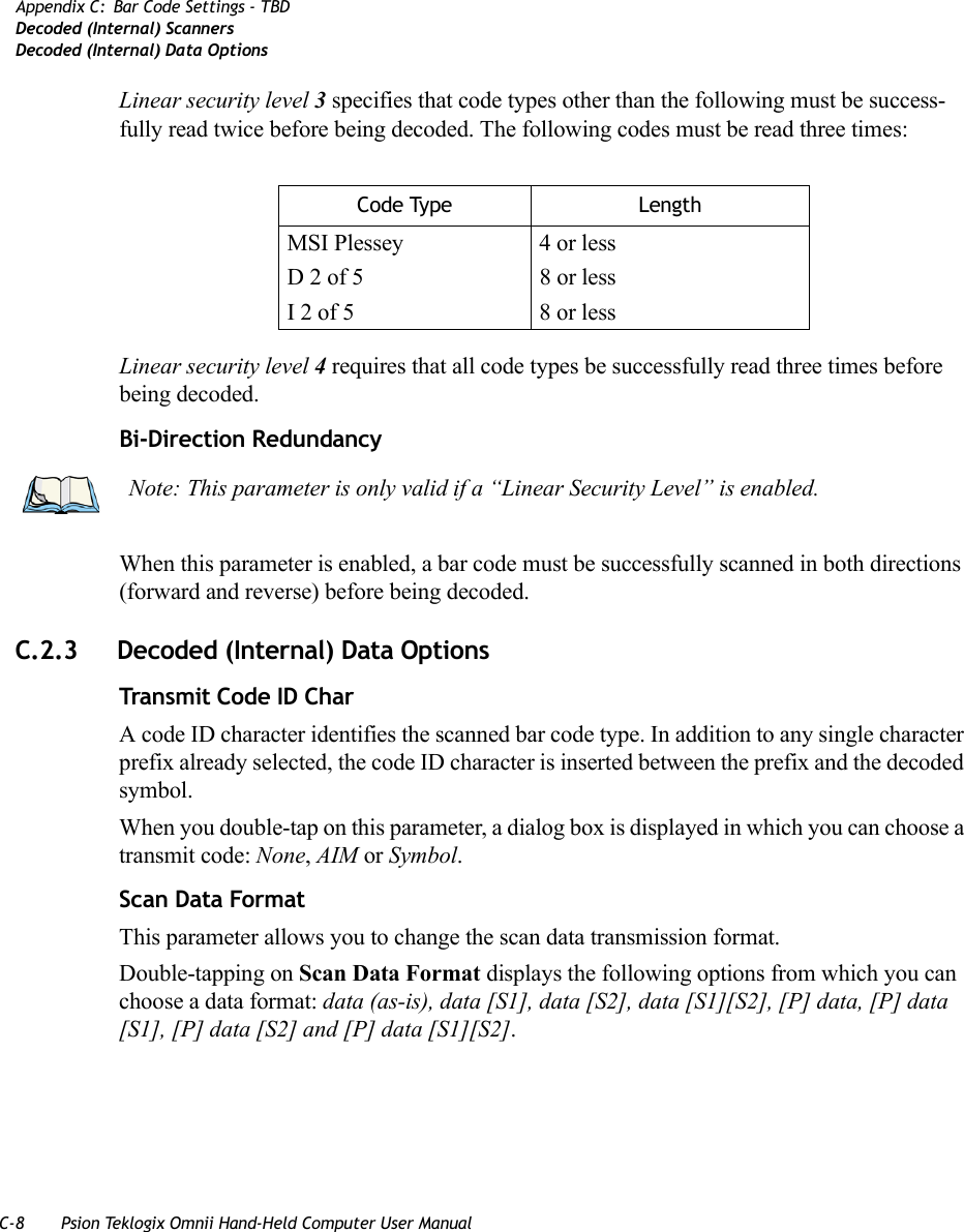 C-8 Psion Teklogix Omnii Hand-Held Computer User ManualAppendix C: Bar Code Settings - TBDDecoded (Internal) ScannersDecoded (Internal) Data OptionsLinear security level 3 specifies that code types other than the following must be success-fully read twice before being decoded. The following codes must be read three times:Linear security level 4 requires that all code types be successfully read three times before being decoded.Bi-Direction RedundancyWhen this parameter is enabled, a bar code must be successfully scanned in both directions (forward and reverse) before being decoded.C.2.3 Decoded (Internal) Data OptionsTransmit Code ID CharA code ID character identifies the scanned bar code type. In addition to any single character prefix already selected, the code ID character is inserted between the prefix and the decoded symbol.When you double-tap on this parameter, a dialog box is displayed in which you can choose a transmit code: None, AIM or Symbol.Scan Data FormatThis parameter allows you to change the scan data transmission format.Double-tapping on Scan Data Format displays the following options from which you can choose a data format: data (as-is), data [S1], data [S2], data [S1][S2], [P] data, [P] data [S1], [P] data [S2] and [P] data [S1][S2].Code Type LengthMSI Plessey 4 or lessD 2 of 5 8 or lessI 2 of 5 8 or lessNote: This parameter is only valid if a “Linear Security Level” is enabled.   