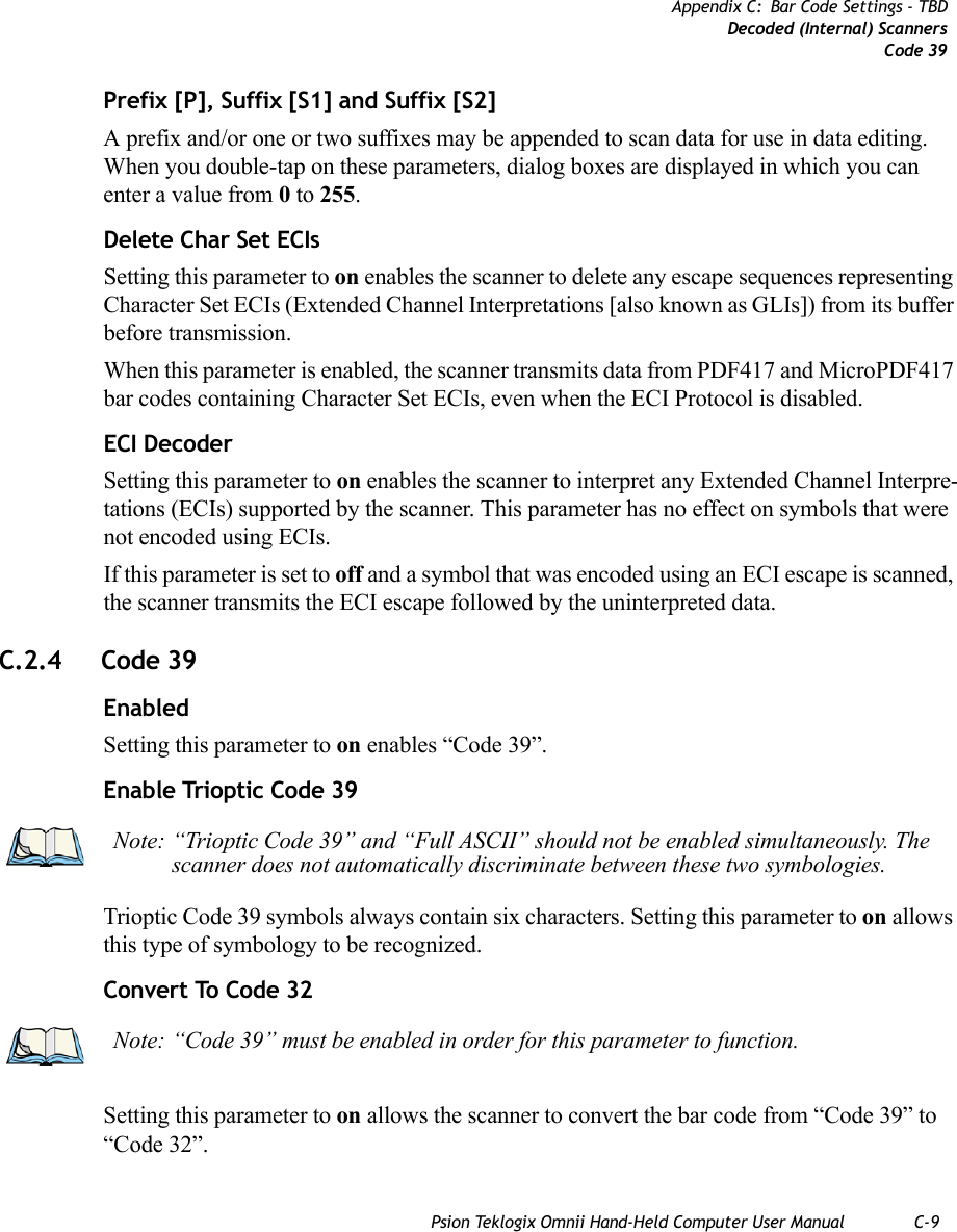 Psion Teklogix Omnii Hand-Held Computer User Manual C-9Appendix C: Bar Code Settings - TBDDecoded (Internal) ScannersCode 39Prefix [P], Suffix [S1] and Suffix [S2]A prefix and/or one or two suffixes may be appended to scan data for use in data editing. When you double-tap on these parameters, dialog boxes are displayed in which you can enter a value from 0 to 255.Delete Char Set ECIsSetting this parameter to on enables the scanner to delete any escape sequences representing Character Set ECIs (Extended Channel Interpretations [also known as GLIs]) from its buffer before transmission. When this parameter is enabled, the scanner transmits data from PDF417 and MicroPDF417 bar codes containing Character Set ECIs, even when the ECI Protocol is disabled.ECI Decoder Setting this parameter to on enables the scanner to interpret any Extended Channel Interpre-tations (ECIs) supported by the scanner. This parameter has no effect on symbols that were not encoded using ECIs. If this parameter is set to off and a symbol that was encoded using an ECI escape is scanned, the scanner transmits the ECI escape followed by the uninterpreted data.C.2.4 Code 39EnabledSetting this parameter to on enables “Code 39”.Enable Trioptic Code 39Trioptic Code 39 symbols always contain six characters. Setting this parameter to on allows this type of symbology to be recognized.Convert To Code 32Setting this parameter to on allows the scanner to convert the bar code from “Code 39” to “Code 32”.Note: “Trioptic Code 39” and “Full ASCII” should not be enabled simultaneously. The scanner does not automatically discriminate between these two symbologies.Note: “Code 39” must be enabled in order for this parameter to function.   