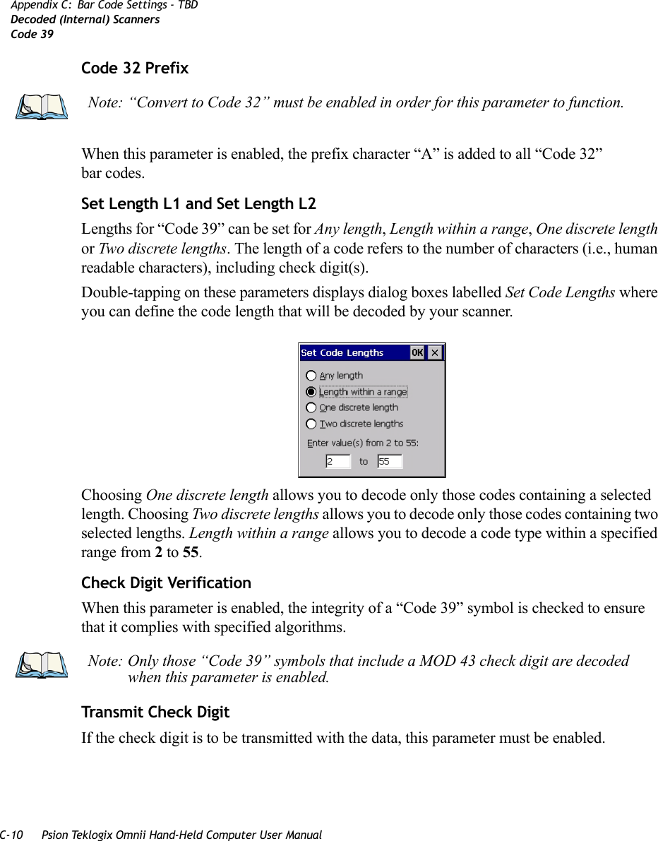 C-10 Psion Teklogix Omnii Hand-Held Computer User ManualAppendix C: Bar Code Settings - TBDDecoded (Internal) ScannersCode 39Code 32 PrefixWhen this parameter is enabled, the prefix character “A” is added to all “Code 32” bar codes. Set Length L1 and Set Length L2Lengths for “Code 39” can be set for Any length, Length within a range, One discrete length or Two discrete lengths. The length of a code refers to the number of characters (i.e., human readable characters), including check digit(s). Double-tapping on these parameters displays dialog boxes labelled Set Code Lengths where you can define the code length that will be decoded by your scanner.Choosing One discrete length allows you to decode only those codes containing a selected length. Choosing Two discrete lengths allows you to decode only those codes containing two selected lengths. Length within a range allows you to decode a code type within a specified range from 2 to 55.Check Digit VerificationWhen this parameter is enabled, the integrity of a “Code 39” symbol is checked to ensure that it complies with specified algorithms.Transmit Check DigitIf the check digit is to be transmitted with the data, this parameter must be enabled.Note: “Convert to Code 32” must be enabled in order for this parameter to function.Note: Only those “Code 39” symbols that include a MOD 43 check digit are decoded when this parameter is enabled.   