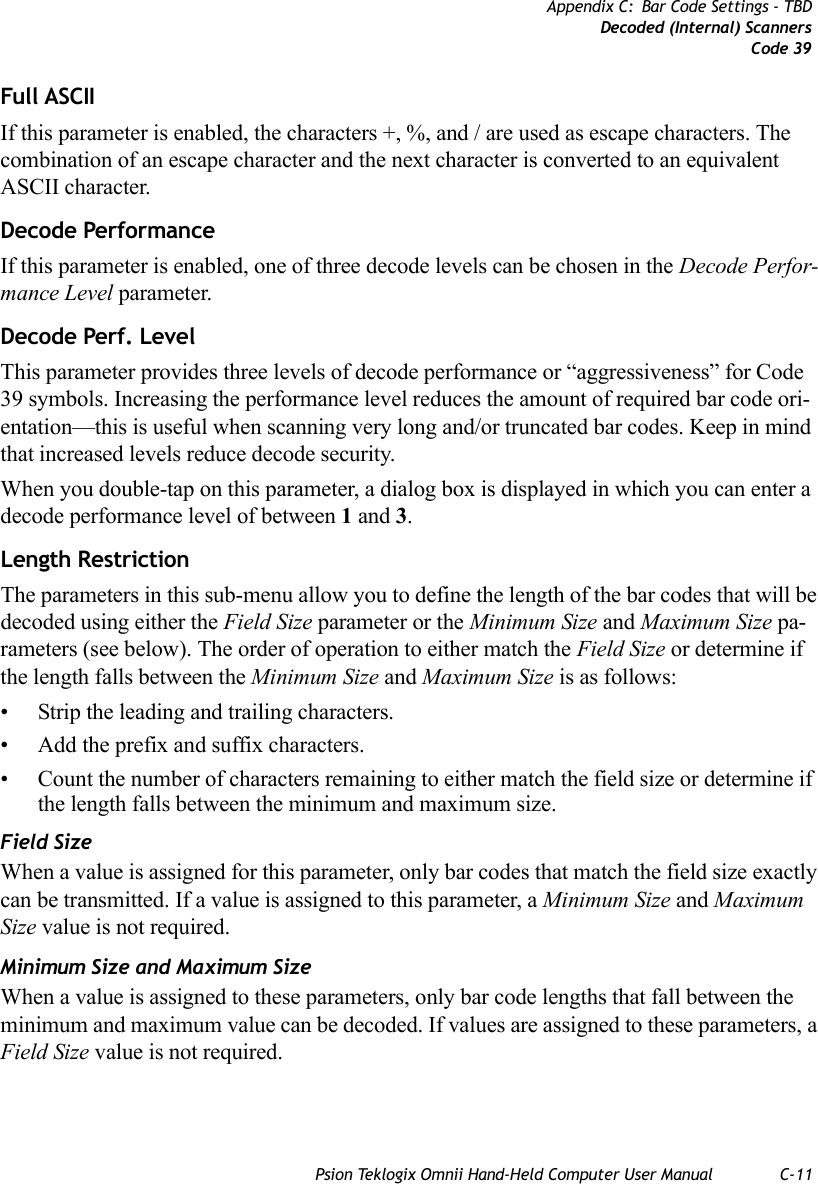 Psion Teklogix Omnii Hand-Held Computer User Manual C-11Appendix C: Bar Code Settings - TBDDecoded (Internal) ScannersCode 39Full ASCIIIf this parameter is enabled, the characters +, %, and / are used as escape characters. The combination of an escape character and the next character is converted to an equivalent ASCII character.Decode Performance If this parameter is enabled, one of three decode levels can be chosen in the Decode Perfor-mance Level parameter.Decode Perf. Level This parameter provides three levels of decode performance or “aggressiveness” for Code 39 symbols. Increasing the performance level reduces the amount of required bar code ori-entation—this is useful when scanning very long and/or truncated bar codes. Keep in mind that increased levels reduce decode security.When you double-tap on this parameter, a dialog box is displayed in which you can enter a decode performance level of between 1 and 3.Length RestrictionThe parameters in this sub-menu allow you to define the length of the bar codes that will be decoded using either the Field Size parameter or the Minimum Size and Maximum Size pa-rameters (see below). The order of operation to either match the Field Size or determine if the length falls between the Minimum Size and Maximum Size is as follows:• Strip the leading and trailing characters.• Add the prefix and suffix characters.• Count the number of characters remaining to either match the field size or determine if the length falls between the minimum and maximum size.Field SizeWhen a value is assigned for this parameter, only bar codes that match the field size exactly can be transmitted. If a value is assigned to this parameter, a Minimum Size and Maximum Size value is not required.Minimum Size and Maximum SizeWhen a value is assigned to these parameters, only bar code lengths that fall between the minimum and maximum value can be decoded. If values are assigned to these parameters, a Field Size value is not required.   