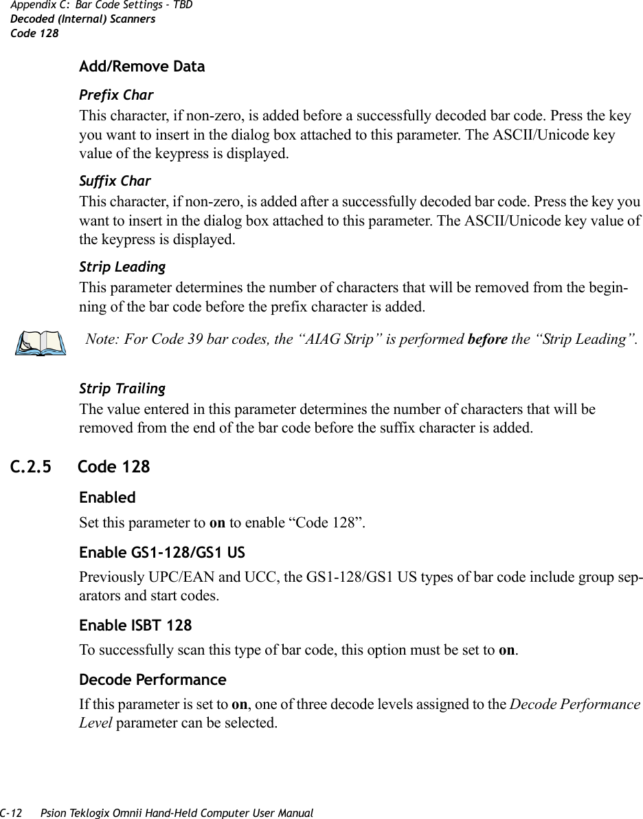 C-12 Psion Teklogix Omnii Hand-Held Computer User ManualAppendix C: Bar Code Settings - TBDDecoded (Internal) ScannersCode 128Add/Remove DataPrefix CharThis character, if non-zero, is added before a successfully decoded bar code. Press the key you want to insert in the dialog box attached to this parameter. The ASCII/Unicode key value of the keypress is displayed.Suffix CharThis character, if non-zero, is added after a successfully decoded bar code. Press the key you want to insert in the dialog box attached to this parameter. The ASCII/Unicode key value of the keypress is displayed.Strip LeadingThis parameter determines the number of characters that will be removed from the begin-ning of the bar code before the prefix character is added.Strip TrailingThe value entered in this parameter determines the number of characters that will be removed from the end of the bar code before the suffix character is added.C.2.5 Code 128EnabledSet this parameter to on to enable “Code 128”.Enable GS1-128/GS1 USPreviously UPC/EAN and UCC, the GS1-128/GS1 US types of bar code include group sep-arators and start codes.Enable ISBT 128To successfully scan this type of bar code, this option must be set to on.Decode Performance If this parameter is set to on, one of three decode levels assigned to the Decode Performance Level parameter can be selected.Note: For Code 39 bar codes, the “AIAG Strip” is performed before the “Strip Leading”.   