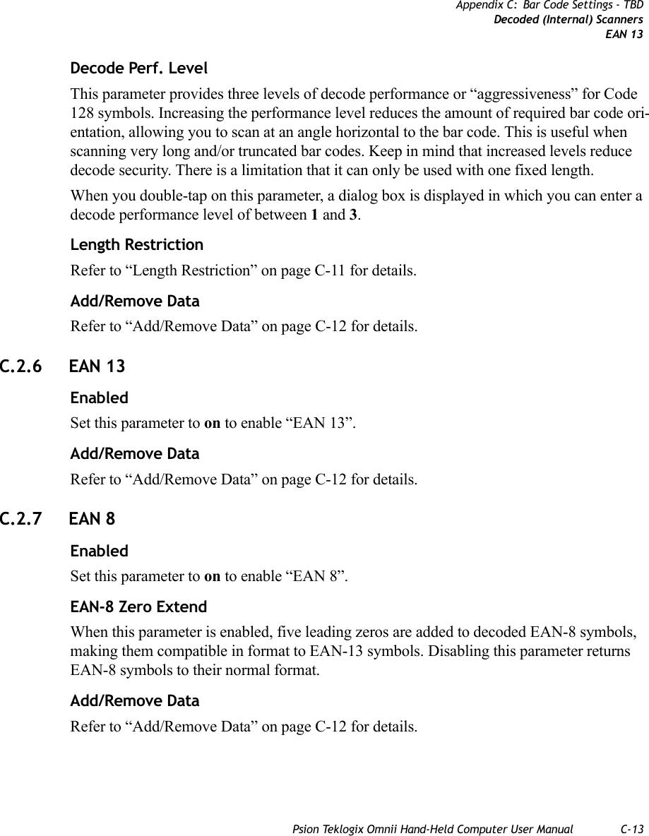 Psion Teklogix Omnii Hand-Held Computer User Manual C-13Appendix C: Bar Code Settings - TBDDecoded (Internal) ScannersEAN 13Decode Perf. Level This parameter provides three levels of decode performance or “aggressiveness” for Code 128 symbols. Increasing the performance level reduces the amount of required bar code ori-entation, allowing you to scan at an angle horizontal to the bar code. This is useful when scanning very long and/or truncated bar codes. Keep in mind that increased levels reduce decode security. There is a limitation that it can only be used with one fixed length.When you double-tap on this parameter, a dialog box is displayed in which you can enter a decode performance level of between 1 and 3.Length RestrictionRefer to “Length Restriction” on page C-11 for details.Add/Remove DataRefer to “Add/Remove Data” on page C-12 for details.C.2.6 EAN 13EnabledSet this parameter to on to enable “EAN 13”.Add/Remove DataRefer to “Add/Remove Data” on page C-12 for details.C.2.7 EAN 8EnabledSet this parameter to on to enable “EAN 8”.EAN-8 Zero ExtendWhen this parameter is enabled, five leading zeros are added to decoded EAN-8 symbols, making them compatible in format to EAN-13 symbols. Disabling this parameter returns EAN-8 symbols to their normal format.Add/Remove DataRefer to “Add/Remove Data” on page C-12 for details.   