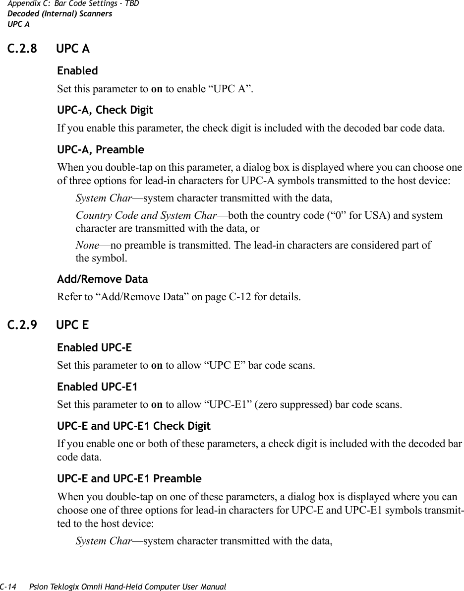 C-14 Psion Teklogix Omnii Hand-Held Computer User ManualAppendix C: Bar Code Settings - TBDDecoded (Internal) ScannersUPC AC.2.8 UPC AEnabledSet this parameter to on to enable “UPC A”.UPC-A, Check DigitIf you enable this parameter, the check digit is included with the decoded bar code data.UPC-A, PreambleWhen you double-tap on this parameter, a dialog box is displayed where you can choose one of three options for lead-in characters for UPC-A symbols transmitted to the host device: System Char—system character transmitted with the data, Country Code and System Char—both the country code (“0” for USA) and system character are transmitted with the data, or None—no preamble is transmitted. The lead-in characters are considered part of the symbol.Add/Remove DataRefer to “Add/Remove Data” on page C-12 for details.C.2.9 UPC EEnabled UPC-ESet this parameter to on to allow “UPC E” bar code scans.Enabled UPC-E1Set this parameter to on to allow “UPC-E1” (zero suppressed) bar code scans.UPC-E and UPC-E1 Check DigitIf you enable one or both of these parameters, a check digit is included with the decoded bar code data.UPC-E and UPC-E1 PreambleWhen you double-tap on one of these parameters, a dialog box is displayed where you can choose one of three options for lead-in characters for UPC-E and UPC-E1 symbols transmit-ted to the host device: System Char—system character transmitted with the data,    