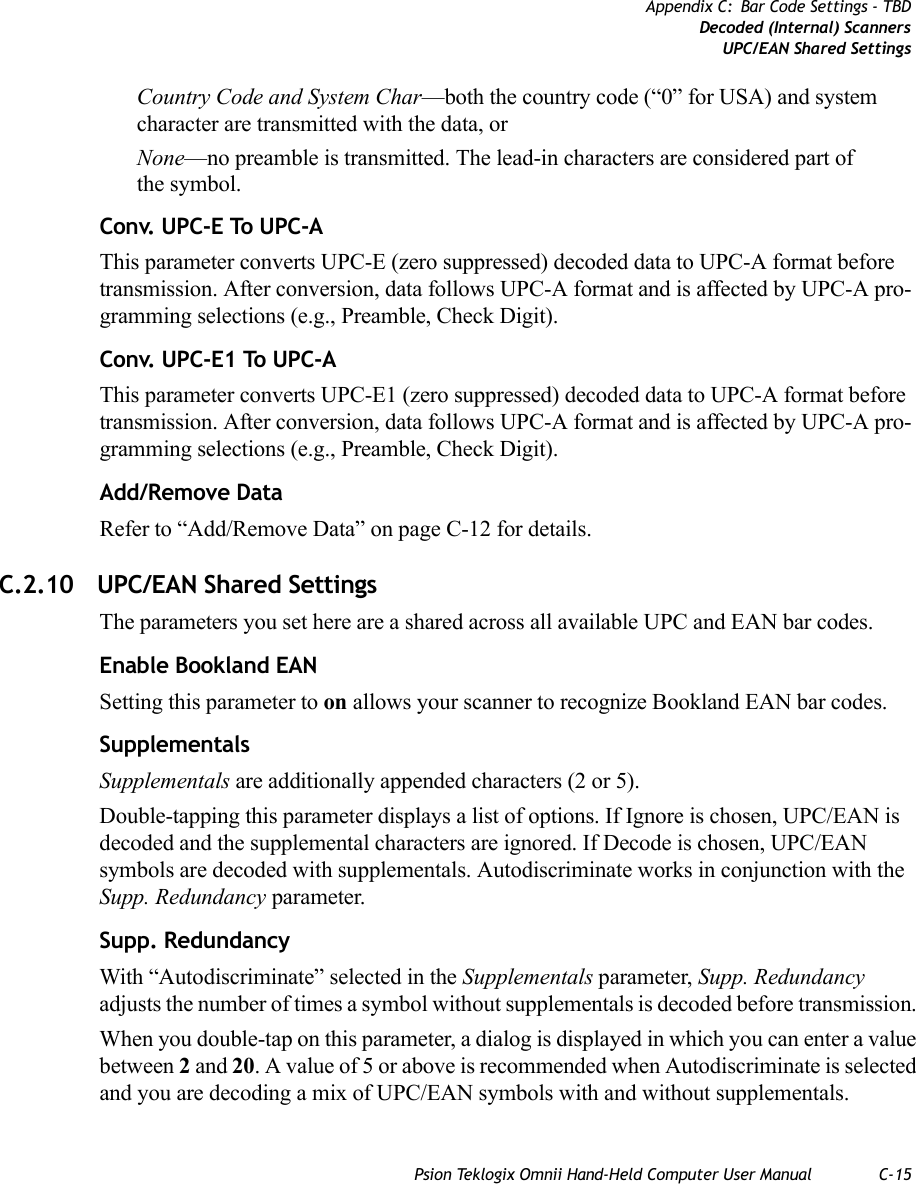 Psion Teklogix Omnii Hand-Held Computer User Manual C-15Appendix C: Bar Code Settings - TBDDecoded (Internal) ScannersUPC/EAN Shared SettingsCountry Code and System Char—both the country code (“0” for USA) and system character are transmitted with the data, or None—no preamble is transmitted. The lead-in characters are considered part of the symbol.Conv. UPC-E To UPC-AThis parameter converts UPC-E (zero suppressed) decoded data to UPC-A format before transmission. After conversion, data follows UPC-A format and is affected by UPC-A pro-gramming selections (e.g., Preamble, Check Digit).Conv. UPC-E1 To UPC-AThis parameter converts UPC-E1 (zero suppressed) decoded data to UPC-A format before transmission. After conversion, data follows UPC-A format and is affected by UPC-A pro-gramming selections (e.g., Preamble, Check Digit).Add/Remove DataRefer to “Add/Remove Data” on page C-12 for details.C.2.10 UPC/EAN Shared SettingsThe parameters you set here are a shared across all available UPC and EAN bar codes. Enable Bookland EANSetting this parameter to on allows your scanner to recognize Bookland EAN bar codes.SupplementalsSupplementals are additionally appended characters (2 or 5).Double-tapping this parameter displays a list of options. If Ignore is chosen, UPC/EAN is decoded and the supplemental characters are ignored. If Decode is chosen, UPC/EAN symbols are decoded with supplementals. Autodiscriminate works in conjunction with the Supp. Redundancy parameter.Supp. RedundancyWith “Autodiscriminate” selected in the Supplementals parameter, Supp. Redundancy adjusts the number of times a symbol without supplementals is decoded before transmission. When you double-tap on this parameter, a dialog is displayed in which you can enter a value between 2 and 20. A value of 5 or above is recommended when Autodiscriminate is selected and you are decoding a mix of UPC/EAN symbols with and without supplementals.   