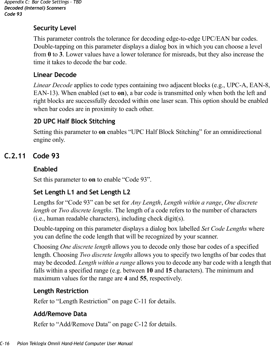 C-16 Psion Teklogix Omnii Hand-Held Computer User ManualAppendix C: Bar Code Settings - TBDDecoded (Internal) ScannersCode 93Security LevelThis parameter controls the tolerance for decoding edge-to-edge UPC/EAN bar codes. Double-tapping on this parameter displays a dialog box in which you can choose a level from 0 to 3. Lower values have a lower tolerance for misreads, but they also increase the time it takes to decode the bar code.Linear DecodeLinear Decode applies to code types containing two adjacent blocks (e.g., UPC-A, EAN-8, EAN-13). When enabled (set to on), a bar code is transmitted only when both the left and right blocks are successfully decoded within one laser scan. This option should be enabled when bar codes are in proximity to each other.2D UPC Half Block StitchingSetting this parameter to on enables “UPC Half Block Stitching” for an omnidirectional engine only.C.2.11 Code 93EnabledSet this parameter to on to enable “Code 93”.Set Length L1 and Set Length L2Lengths for “Code 93” can be set for Any Length, Length within a range, One discrete length or Two discrete lengths. The length of a code refers to the number of characters (i.e., human readable characters), including check digit(s). Double-tapping on this parameter displays a dialog box labelled Set Code Lengths where you can define the code length that will be recognized by your scanner.Choosing One discrete length allows you to decode only those bar codes of a specified length. Choosing Two discrete lengths allows you to specify two lengths of bar codes that may be decoded. Length within a range allows you to decode any bar code with a length that falls within a specified range (e.g. between 10 and 15 characters). The minimum and maximum values for the range are 4 and 55, respectively.Length RestrictionRefer to “Length Restriction” on page C-11 for details.Add/Remove DataRefer to “Add/Remove Data” on page C-12 for details.   