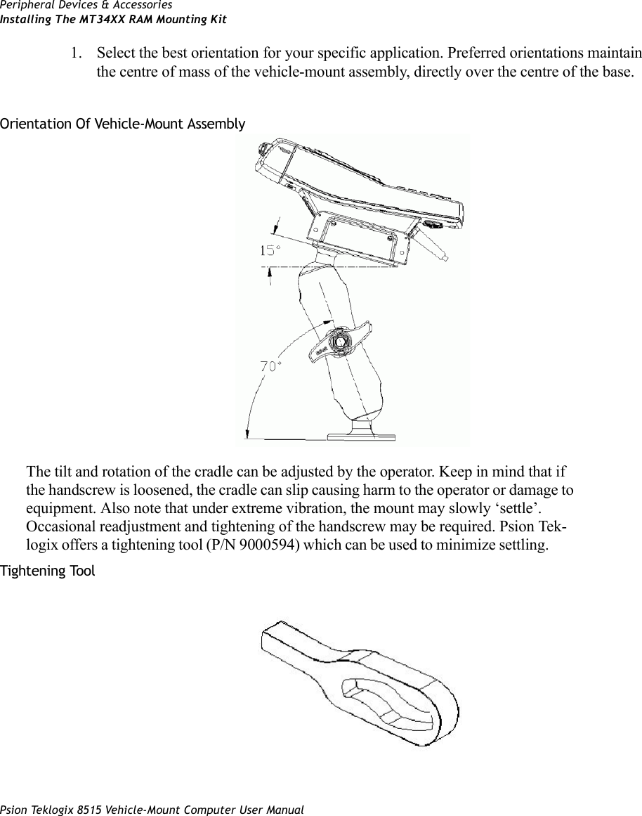 Peripheral Devices &amp; AccessoriesInstalling The MT34XX RAM Mounting KitPsion Teklogix 8515 Vehicle-Mount Computer User Manual1. Select the best orientation for your specific application. Preferred orientations maintain the centre of mass of the vehicle-mount assembly, directly over the centre of the base. Orientation Of Vehicle-Mount Assembly The tilt and rotation of the cradle can be adjusted by the operator. Keep in mind that if the handscrew is loosened, the cradle can slip causing harm to the operator or damage to equipment. Also note that under extreme vibration, the mount may slowly ‘settle’. Occasional readjustment and tightening of the handscrew may be required. Psion Tek-logix offers a tightening tool (P/N 9000594) which can be used to minimize settling. Tightening Tool 