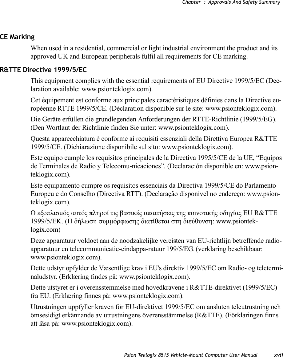 Chapter  : Approvals And Safety SummaryPsion Teklogix 8515 Vehicle-Mount Computer User Manual xviiCE MarkingWhen used in a residential, commercial or light industrial environment the product and its approved UK and European peripherals fulfil all requirements for CE marking.R&amp;TTE Directive 1999/5/ECThis equipment complies with the essential requirements of EU Directive 1999/5/EC (Dec-laration available: www.psionteklogix.com).Cet équipement est conforme aux principales caractéristiques définies dans la Directive eu-ropéenne RTTE 1999/5/CE. (Déclaration disponible sur le site: www.psionteklogix.com).Die Geräte erfüllen die grundlegenden Anforderungen der RTTE-Richtlinie (1999/5/EG). (Den Wortlaut der Richtlinie finden Sie unter: www.psionteklogix.com).Questa apparecchiatura è conforme ai requisiti essenziali della Direttiva Europea R&amp;TTE 1999/5/CE. (Dichiarazione disponibile sul sito: www.psionteklogix.com).Este equipo cumple los requisitos principales de la Directiva 1995/5/CE de la UE, “Equipos de Terminales de Radio y Telecomu-nicaciones”. (Declaración disponible en: www.psion-teklogix.com).Este equipamento cumpre os requisitos essenciais da Directiva 1999/5/CE do Parlamento Europeu e do Conselho (Directiva RTT). (Declaração disponível no endereço: www.psion-teklogix.com).Ο εξοπλισμός αυτός πληροί τις βασικές απαιτήσεις της κοινοτικής οδηγίας EU R&amp;TTE 1999/5/EΚ. (Η δήλωση συμμόρφωσης διατίθεται στη διεύθυνση: www.psiontek-logix.com)Deze apparatuur voldoet aan de noodzakelijke vereisten van EU-richtlijn betreffende radio-apparatuur en telecommunicatie-eindappa-ratuur 199/5/EG. (verklaring beschikbaar: www.psionteklogix.com).Dette udstyr opfylder de Væsentlige krav i EU&apos;s direktiv 1999/5/EC om Radio- og teletermi-naludstyr. (Erklæring findes på: www.psionteklogix.com).Dette utstyret er i overensstemmelse med hovedkravene i R&amp;TTE-direktivet (1999/5/EC) fra EU. (Erklæring finnes på: www.psionteklogix.com).Utrustningen uppfyller kraven för EU-direktivet 1999/5/EC om ansluten teleutrustning och ömsesidigt erkännande av utrustningens överensstämmelse (R&amp;TTE). (Förklaringen finns att läsa på: www.psionteklogix.com).