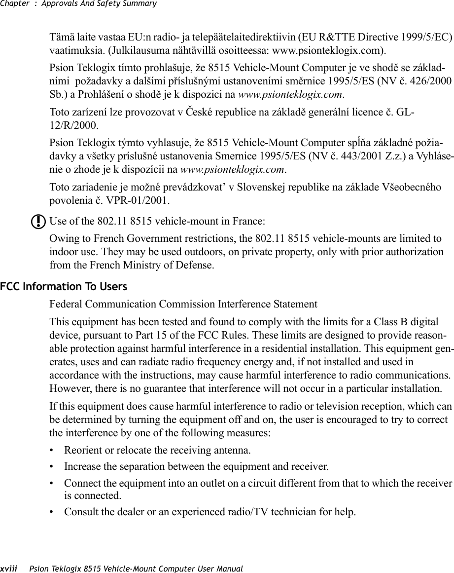 Chapter  : Approvals And Safety Summaryxviii Psion Teklogix 8515 Vehicle-Mount Computer User ManualTämä laite vastaa EU:n radio- ja telepäätelaitedirektiivin (EU R&amp;TTE Directive 1999/5/EC) vaatimuksia. (Julkilausuma nähtävillä osoitteessa: www.psionteklogix.com).Psion Teklogix tímto prohlašuje, že 8515 Vehicle-Mount Computer je ve shodě se základ-ními  požadavky a dalšími příslušnými ustanoveními směrnice 1995/5/ES (NV č. 426/2000 Sb.) a Prohlášení o shodě je k dispozici na www.psionteklogix.com. Toto zarízení lze provozovat v České republice na základě generální licence č. GL-12/R/2000.Psion Teklogix týmto vyhlasuje, že 8515 Vehicle-Mount Computer spĺňa základné požia-davky a všetky príslušné ustanovenia Smernice 1995/5/ES (NV č. 443/2001 Z.z.) a Vyhláse-nie o zhode je k dispozícii na www.psionteklogix.com. Toto zariadenie je možné prevádzkovat’ v Slovenskej republike na základe Všeobecného povolenia č. VPR-01/2001.Use of the 802.11 8515 vehicle-mount in France: Owing to French Government restrictions, the 802.11 8515 vehicle-mounts are limited to indoor use. They may be used outdoors, on private property, only with prior authorization from the French Ministry of Defense.FCC Information To UsersFederal Communication Commission Interference StatementThis equipment has been tested and found to comply with the limits for a Class B digital device, pursuant to Part 15 of the FCC Rules. These limits are designed to provide reason-able protection against harmful interference in a residential installation. This equipment gen-erates, uses and can radiate radio frequency energy and, if not installed and used in accordance with the instructions, may cause harmful interference to radio communications. However, there is no guarantee that interference will not occur in a particular installation. If this equipment does cause harmful interference to radio or television reception, which can be determined by turning the equipment off and on, the user is encouraged to try to correct the interference by one of the following measures:• Reorient or relocate the receiving antenna.• Increase the separation between the equipment and receiver.• Connect the equipment into an outlet on a circuit different from that to which the receiver is connected.• Consult the dealer or an experienced radio/TV technician for help.L