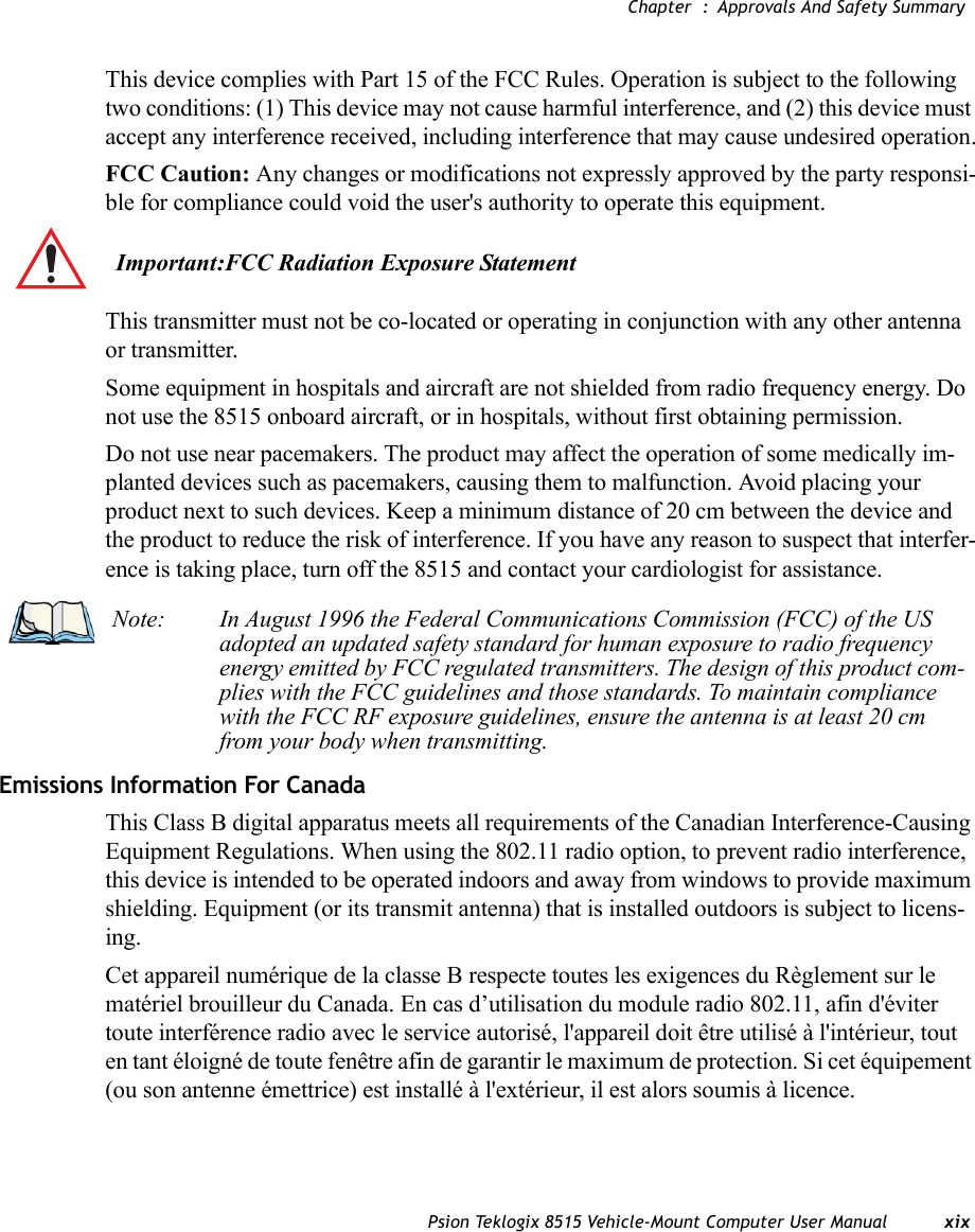 Chapter  : Approvals And Safety SummaryPsion Teklogix 8515 Vehicle-Mount Computer User Manual xixThis device complies with Part 15 of the FCC Rules. Operation is subject to the following two conditions: (1) This device may not cause harmful interference, and (2) this device must accept any interference received, including interference that may cause undesired operation.FCC Caution: Any changes or modifications not expressly approved by the party responsi-ble for compliance could void the user&apos;s authority to operate this equipment.This transmitter must not be co-located or operating in conjunction with any other antenna or transmitter.Some equipment in hospitals and aircraft are not shielded from radio frequency energy. Do not use the 8515 onboard aircraft, or in hospitals, without first obtaining permission.Do not use near pacemakers. The product may affect the operation of some medically im-planted devices such as pacemakers, causing them to malfunction. Avoid placing your product next to such devices. Keep a minimum distance of 20 cm between the device and the product to reduce the risk of interference. If you have any reason to suspect that interfer-ence is taking place, turn off the 8515 and contact your cardiologist for assistance.Emissions Information For CanadaThis Class B digital apparatus meets all requirements of the Canadian Interference-Causing Equipment Regulations. When using the 802.11 radio option, to prevent radio interference, this device is intended to be operated indoors and away from windows to provide maximum shielding. Equipment (or its transmit antenna) that is installed outdoors is subject to licens-ing.Cet appareil numérique de la classe B respecte toutes les exigences du Règlement sur le matériel brouilleur du Canada. En cas d’utilisation du module radio 802.11, afin d&apos;éviter toute interférence radio avec le service autorisé, l&apos;appareil doit être utilisé à l&apos;intérieur, tout en tant éloigné de toute fenêtre afin de garantir le maximum de protection. Si cet équipement (ou son antenne émettrice) est installé à l&apos;extérieur, il est alors soumis à licence.Important:FCC Radiation Exposure StatementNote: In August 1996 the Federal Communications Commission (FCC) of the US adopted an updated safety standard for human exposure to radio frequency energy emitted by FCC regulated transmitters. The design of this product com-plies with the FCC guidelines and those standards. To maintain compliance with the FCC RF exposure guidelines, ensure the antenna is at least 20 cm from your body when transmitting.