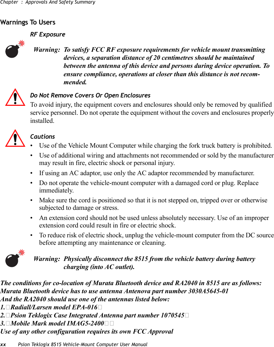 Chapter  : Approvals And Safety Summaryxx Psion Teklogix 8515 Vehicle-Mount Computer User ManualWarnings To Users RF ExposureDo Not Remove Covers Or Open EnclosuresTo avoid injury, the equipment covers and enclosures should only be removed by qualified service personnel. Do not operate the equipment without the covers and enclosures properly installed.Cautions• Use of the Vehicle Mount Computer while charging the fork truck battery is prohibited.• Use of additional wiring and attachments not recommended or sold by the manufacturer may result in fire, electric shock or personal injury.• If using an AC adaptor, use only the AC adaptor recommended by manufacturer.• Do not operate the vehicle-mount computer with a damaged cord or plug. Replace immediately.• Make sure the cord is positioned so that it is not stepped on, tripped over or otherwise subjected to damage or stress.• An extension cord should not be used unless absolutely necessary. Use of an improper extension cord could result in fire or electric shock. • To reduce risk of electric shock, unplug the vehicle-mount computer from the DC source before attempting any maintenance or cleaning.Warning: To satisfy FCC RF exposure requirements for vehicle mount transmitting devices, a separation distance of 20 centimetres should be maintained between the antenna of this device and persons during device operation. To ensure compliance, operations at closer than this distance is not recom-mended.Warning: Physically disconnect the 8515 from the vehicle battery during battery charging (into AC outlet). The conditions for co-location of Murata Bluetooth device and RA2040 in 8515 are as follows:Murata Bluetooth device has to use antenna Antenova part number 3030A5645-01And the RA2040 should use one of the antennas listed below:1.�Radiall/Larsen model EPA-016�2.�Psion Teklogix Case Integrated Antenna part number 1070545�3.�Mobile Mark model IMAG5-2400��Use of any other configuration requires its own FCC Approval 