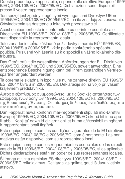 4 8516 Vehicle-Mount &amp; Accessories Regulatory &amp; Warranty GuideQuesto prodotto,ove applicabile, risponde alle direttive Europee 1999/5/EC, 2004/108/EC e 2006/95/EC. Dichiarazioni sono disponibili presso il vostro rappresentante locale.Ten sprzęt jest zgodny z ogólnymi wymaganiami Dyrektyw UE nr 1999/5/EC, 2004/108/EC i 2006/95/EC, na ile znajdują zastosowanie. Oświadczenia są dostępne u lokalnych przedstawicieli.Acest echipament este in conformitate cu cerintele esentiale ale Directivelor EU 1999/5/EC, 2004/108/EC si 2006/95/EC. Certificatele sunt disponibile la reprezentanta locala.Toto zariadenie spĺňa základné požiadavky smerníc EÚ 1999/5/ES, 2004/108/ES a 2006/95/ES, vždy podľa konkrétneho spôsobu použitia. Príslušné vyhlásenia sú k dispozícii u vášho lokálneho dis-tributora.Das Gerät erfüllt die wesentlichen Anforderungen der EU-Direktiven 1999/5/EC, 2004/108/EC und 2006/95/EC, soweit anwendbar. Eine entsprechende Bescheinigung kann bei Ihrem zuständigen Vertrieb-spartner angefordert werden.Ta oprema je skladna in izpolnjuje nujne zahteve direktiv EU 1999/5/ES, 2004/108/ES in 2006/95/ES. Deklaracije so na voljo pri vašem krajevnem predstavniku.Αυτός ο εξοπλισμός συμμορφώνεται με τις βασικές απαιτήσεις των εφαρμοσμένων οδηγιών 1999/5/EC, 2004/108/EC kai 2006/95/EC της Ευρωπαικής Ένωσης. Οι επίσημες δηλώσεις είναι διαθέσιμες από τον τοπικό σας αντιπρόσωπο.Dan l-apparat huwa konformi mar-regolamenti stipulati mid-Direttivi Ewropej 1999/5/EC, 2004/108/EC u 2006/95/EC skond kif inhu app-likabbli. Kopji ta’ dawn id-dikjarazjonijiet huma aċċessibbli mingħand ir-rappreżentant locali tiegħek.Este equipo cumple com las condiçãos vigorantes de la EU diretivas 1999/5/EC, 2004/108/EC e 2006/95/EC, com é pertinente. Las nor-mativas estão disponível com su representado local.Este equipo cumple con los requerimientos esenciales de las directi-vas de la EU 1999/5/EC, 2004/108/EC y 2006/95/EC, si es aplicable. Dichas declaraciones están en poder de sus representantes locales.Ši iranga atitinka esminius ES direktyvu 1999/5/EC, 2004/108/EC ir 2006/95/EC reikalavimus. Deklaracijas galima gauti iš Jusu vietinio atstovo.