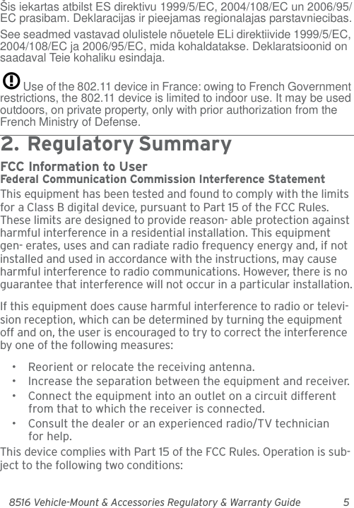 8516 Vehicle-Mount &amp; Accessories Regulatory &amp; Warranty Guide 5Šis iekartas atbilst ES direktivu 1999/5/EC, 2004/108/EC un 2006/95/EC prasibam. Deklaracijas ir pieejamas regionalajas parstavniecibas.See seadmed vastavad olulistele nõuetele ELi direktiivide 1999/5/EC, 2004/108/EC ja 2006/95/EC, mida kohaldatakse. Deklaratsioonid on saadaval Teie kohaliku esindaja.Use of the 802.11 device in France: owing to French Government restrictions, the 802.11 device is limited to indoor use. It may be used outdoors, on private property, only with prior authorization from the French Ministry of Defense. 2.  Reg ulator y  Sum ma r y                                 FCC Information to UserFederal Communication Commission Interference StatementThis equipment has been tested and found to comply with the limits for a Class B digital device, pursuant to Part 15 of the FCC Rules. These limits are designed to provide reason- able protection against harmful interference in a residential installation. This equipment gen- erates, uses and can radiate radio frequency energy and, if not installed and used in accordance with the instructions, may cause harmful interference to radio communications. However, there is no guarantee that interference will not occur in a particular installation.If this equipment does cause harmful interference to radio or televi-sion reception, which can be determined by turning the equipment off and on, the user is encouraged to try to correct the interference by one of the following measures:• Reorient or relocate the receiving antenna.• Increase the separation between the equipment and receiver.• Connect the equipment into an outlet on a circuit different from that to which the receiver is connected.• Consult the dealer or an experienced radio/TV technician for help.This device complies with Part 15 of the FCC Rules. Operation is sub-ject to the following two conditions: