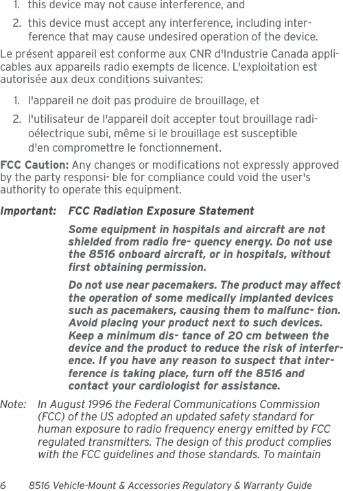 6 8516 Vehicle-Mount &amp; Accessories Regulatory &amp; Warranty Guide1. this device may not cause interference, and 2. this device must accept any interference, including inter-ference that may cause undesired operation of the device.Le présent appareil est conforme aux CNR d&apos;Industrie Canada appli-cables aux appareils radio exempts de licence. L&apos;exploitation est autorisée aux deux conditions suivantes: 1. l&apos;appareil ne doit pas produire de brouillage, et 2. l&apos;utilisateur de l&apos;appareil doit accepter tout brouillage radi-oélectrique subi, même si le brouillage est susceptible d&apos;en compromettre le fonctionnement. FCC Caution: Any changes or modifications not expressly approved by the party responsi- ble for compliance could void the user&apos;s authority to operate this equipment.Important: FCC Radiation Exposure StatementSome equipment in hospitals and aircraft are not shielded from radio fre- quency energy. Do not use the 8516 onboard aircraft, or in hospitals, without first obtaining permission.Do not use near pacemakers. The product may affect the operation of some medically implanted devices such as pacemakers, causing them to malfunc- tion. Avoid placing your product next to such devices. Keep a minimum dis- tance of 20 cm between the device and the product to reduce the risk of interfer-ence. If you have any reason to suspect that inter-ference is taking place, turn off the 8516 and contact your cardiologist for assistance.Note: In August 1996 the Federal Communications Commission (FCC) of the US adopted an updated safety standard for human exposure to radio frequency energy emitted by FCC regulated transmitters. The design of this product complies with the FCC guidelines and those standards. To maintain 