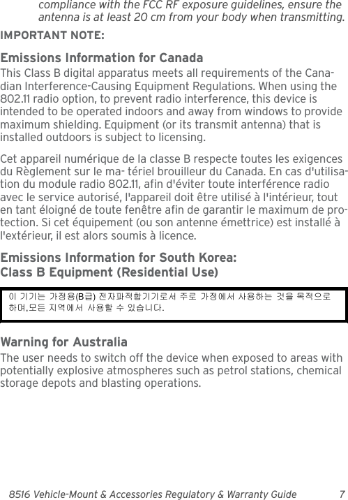 8516 Vehicle-Mount &amp; Accessories Regulatory &amp; Warranty Guide 7compliance with the FCC RF exposure guidelines, ensure the antenna is at least 20 cm from your body when transmitting.IMPORTANT NOTE:Emissions Information for CanadaThis Class B digital apparatus meets all requirements of the Cana-dian Interference-Causing Equipment Regulations. When using the 802.11 radio option, to prevent radio interference, this device is intended to be operated indoors and away from windows to provide maximum shielding. Equipment (or its transmit antenna) that is installed outdoors is subject to licensing.Cet appareil numérique de la classe B respecte toutes les exigences du Règlement sur le ma- tériel brouilleur du Canada. En cas d&apos;utilisa-tion du module radio 802.11, afin d&apos;éviter toute interférence radio avec le service autorisé, l&apos;appareil doit être utilisé à l&apos;intérieur, tout en tant éloigné de toute fenêtre afin de garantir le maximum de pro-tection. Si cet équipement (ou son antenne émettrice) est installé à l&apos;extérieur, il est alors soumis à licence.Emissions Information for South Korea:Class B Equipment (Residential Use)Warning for AustraliaThe user needs to switch off the device when exposed to areas with potentially explosive atmospheres such as petrol stations, chemical storage depots and blasting operations.이 기기는 가정용(B급) 전자파적합기기로서 주로 가정에서 사용하는 것을 목적으로 하며,모든 지역에서 사용할 수 있습니다. 