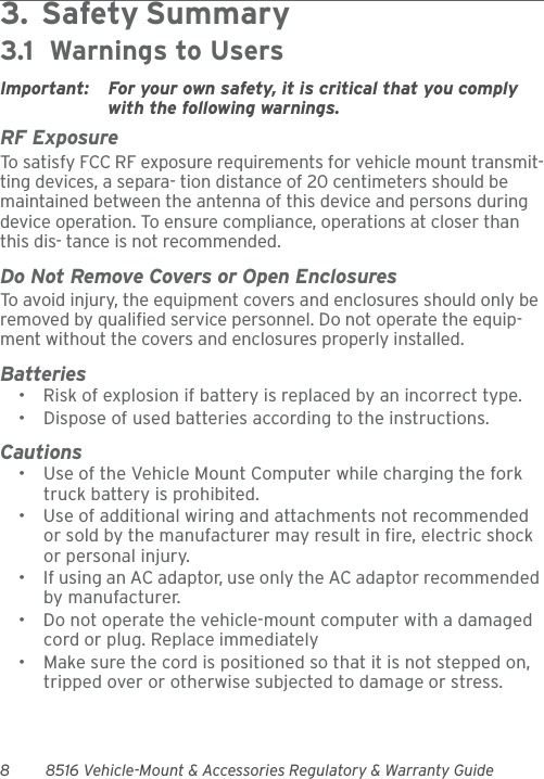 8 8516 Vehicle-Mount &amp; Accessories Regulatory &amp; Warranty Guide3.  Safety Summary                                        3.1  Warnings to UsersImportant: For your own safety, it is critical that you comply with the following warnings.RF ExposureTo satisfy FCC RF exposure requirements for vehicle mount transmit-ting devices, a separa- tion distance of 20 centimeters should be maintained between the antenna of this device and persons during device operation. To ensure compliance, operations at closer than this dis- tance is not recommended.Do Not Remove Covers or Open EnclosuresTo avoid injury, the equipment covers and enclosures should only be removed by qualified service personnel. Do not operate the equip-ment without the covers and enclosures properly installed.Batteries• Risk of explosion if battery is replaced by an incorrect type.• Dispose of used batteries according to the instructions.Cautions• Use of the Vehicle Mount Computer while charging the fork truck battery is prohibited.• Use of additional wiring and attachments not recommended or sold by the manufacturer may result in fire, electric shock or personal injury.• If using an AC adaptor, use only the AC adaptor recommended by manufacturer.• Do not operate the vehicle-mount computer with a damaged cord or plug. Replace immediately• Make sure the cord is positioned so that it is not stepped on, tripped over or otherwise subjected to damage or stress.