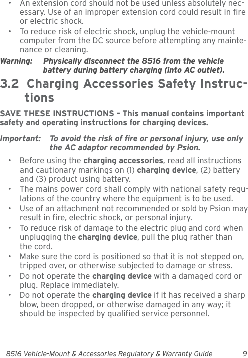 8516 Vehicle-Mount &amp; Accessories Regulatory &amp; Warranty Guide 9• An extension cord should not be used unless absolutely nec-essary. Use of an improper extension cord could result in fire or electric shock.• To reduce risk of electric shock, unplug the vehicle-mount computer from the DC source before attempting any mainte-nance or cleaning.Warning: Physically disconnect the 8516 from the vehicle battery during battery charging (into AC outlet).3.2  Charging Accessories Safety Instruc-tionsSAVE THESE INSTRUCTIONS – This manual contains important safety and operating instructions for charging devices.Important: To avoid the risk of fire or personal injury, use only the AC adaptor recommended by Psion.• Before using the charging accessories, read all instructions and cautionary markings on (1) charging device, (2) battery and (3) product using battery.• The mains power cord shall comply with national safety regu-lations of the country where the equipment is to be used.• Use of an attachment not recommended or sold by Psion may result in fire, electric shock, or personal injury.• To reduce risk of damage to the electric plug and cord when unplugging the charging device, pull the plug rather than the cord.• Make sure the cord is positioned so that it is not stepped on, tripped over, or otherwise subjected to damage or stress.• Do not operate the charging device with a damaged cord or plug. Replace immediately.• Do not operate the charging device if it has received a sharp blow, been dropped, or otherwise damaged in any way; it should be inspected by qualified service personnel.