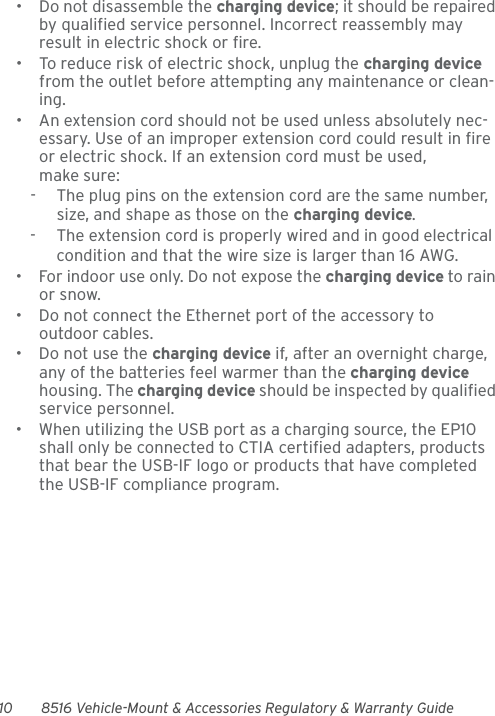 10 8516 Vehicle-Mount &amp; Accessories Regulatory &amp; Warranty Guide• Do not disassemble the charging device; it should be repaired by qualified service personnel. Incorrect reassembly may result in electric shock or fire.• To reduce risk of electric shock, unplug the charging device from the outlet before attempting any maintenance or clean-ing.• An extension cord should not be used unless absolutely nec-essary. Use of an improper extension cord could result in fire or electric shock. If an extension cord must be used, make sure:-  The plug pins on the extension cord are the same number, size, and shape as those on the charging device.-  The extension cord is properly wired and in good electrical condition and that the wire size is larger than 16 AWG.• For indoor use only. Do not expose the charging device to rain or snow.• Do not connect the Ethernet port of the accessory to outdoor cables.• Do not use the charging device if, after an overnight charge, any of the batteries feel warmer than the charging device housing. The charging device should be inspected by qualified service personnel.• When utilizing the USB port as a charging source, the EP10 shall only be connected to CTIA certified adapters, products that bear the USB-IF logo or products that have completed the USB-IF compliance program.