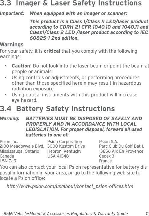 8516 Vehicle-Mount &amp; Accessories Regulatory &amp; Warranty Guide 113.3  Imager &amp; Laser Safety InstructionsImportant: When equipped with an imager or scanner:This product is a Class I/Class II LED/laser product according to CDRH 21 CFR 1040.10 and 1040.11 and Class1/Class 2 LED /laser product according to IEC 60825-1 2nd edition.WarningsFor your safety, it is critical that you comply with the following warnings:•Caution! Do not look into the laser beam or point the beam at people or animals.• Using controls or adjustments, or performing procedures other than those specified herein may result in hazardous radiation exposure.• Using optical instruments with this product will increase eye hazard.3.4  Battery Safety InstructionsWarning: BATTERIES MUST BE DISPOSED OF SAFELY AND PROPERLY AND IN ACCORDANCE WITH LOCAL LEGISLATION. For proper disposal, forward all used batteries to one of:Psion Inc.  Psion Corporation Psion S.A.2100 Meadowvale Blvd.  3000 Kustom Drive Parc Club Du Golf-Bat 1.Mississauga, Ontario  Hebron, Kentucky 13856 Aix-En-ProvenceCanada USA 41048 Cedex 3L5N 7J9  FranceYou can also contact your local Psion representative for battery dis-posal information in your area, or go to the following web site to locate a Psion office:http://www.psion.com/us/about/contact_psion-offices.htm