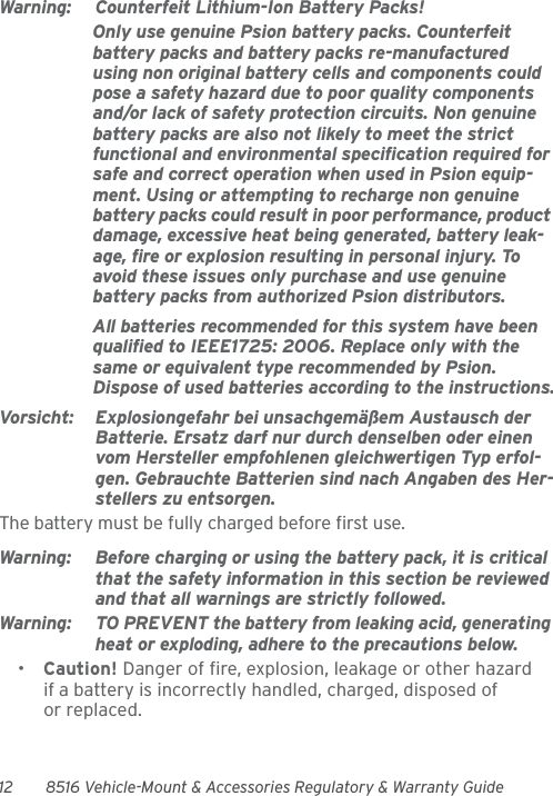 12 8516 Vehicle-Mount &amp; Accessories Regulatory &amp; Warranty GuideWarning: Counterfeit Lithium-Ion Battery Packs!Only use genuine Psion battery packs. Counterfeit battery packs and battery packs re-manufactured using non original battery cells and components could pose a safety hazard due to poor quality components and/or lack of safety protection circuits. Non genuine battery packs are also not likely to meet the strict functional and environmental specification required for safe and correct operation when used in Psion equip-ment. Using or attempting to recharge non genuine battery packs could result in poor performance, product damage, excessive heat being generated, battery leak-age, fire or explosion resulting in personal injury. To avoid these issues only purchase and use genuine battery packs from authorized Psion distributors.All batteries recommended for this system have been qualified to IEEE1725: 2006. Replace only with the same or equivalent type recommended by Psion. Dispose of used batteries according to the instructions.Vorsicht: Explosiongefahr bei unsachgemäßem Austausch der Batterie. Ersatz darf nur durch denselben oder einen vom Hersteller empfohlenen gleichwertigen Typ erfol-gen. Gebrauchte Batterien sind nach Angaben des Her-stellers zu entsorgen.The battery must be fully charged before first use.Warning: Before charging or using the battery pack, it is critical that the safety information in this section be reviewed and that all warnings are strictly followed.Warning: TO PREVENT the battery from leaking acid, generating heat or exploding, adhere to the precautions below.•Caution! Danger of fire, explosion, leakage or other hazard if a battery is incorrectly handled, charged, disposed of or replaced.