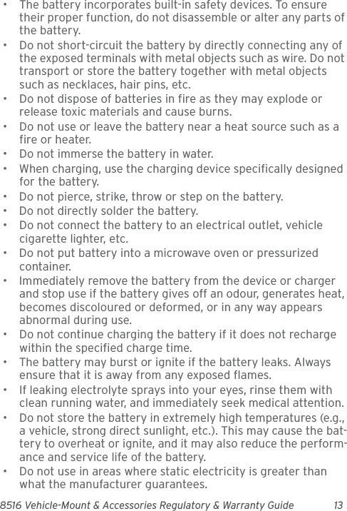 8516 Vehicle-Mount &amp; Accessories Regulatory &amp; Warranty Guide 13• The battery incorporates built-in safety devices. To ensure their proper function, do not disassemble or alter any parts of the battery.• Do not short-circuit the battery by directly connecting any of the exposed terminals with metal objects such as wire. Do not transport or store the battery together with metal objects such as necklaces, hair pins, etc.• Do not dispose of batteries in fire as they may explode or release toxic materials and cause burns.• Do not use or leave the battery near a heat source such as a fire or heater.• Do not immerse the battery in water.• When charging, use the charging device specifically designed for the battery.• Do not pierce, strike, throw or step on the battery.• Do not directly solder the battery.• Do not connect the battery to an electrical outlet, vehicle cigarette lighter, etc.• Do not put battery into a microwave oven or pressurized container.• Immediately remove the battery from the device or charger and stop use if the battery gives off an odour, generates heat, becomes discoloured or deformed, or in any way appears abnormal during use.• Do not continue charging the battery if it does not recharge within the specified charge time.• The battery may burst or ignite if the battery leaks. Always ensure that it is away from any exposed flames. • If leaking electrolyte sprays into your eyes, rinse them with clean running water, and immediately seek medical attention.• Do not store the battery in extremely high temperatures (e.g., a vehicle, strong direct sunlight, etc.). This may cause the bat-tery to overheat or ignite, and it may also reduce the perform-ance and service life of the battery.• Do not use in areas where static electricity is greater than what the manufacturer guarantees.